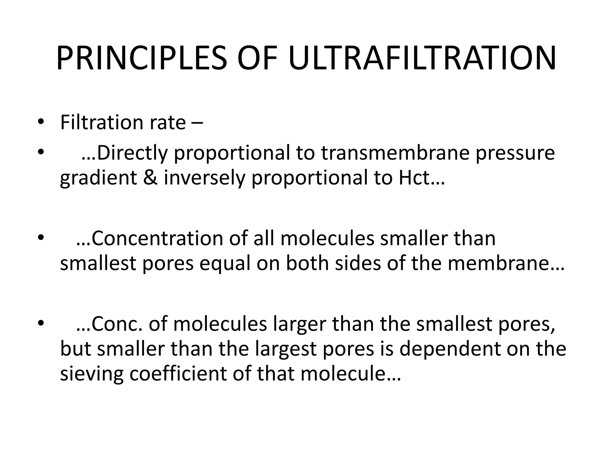 PRINCIPLES OF ULTRAFILTRATION
• Filtration rate –
• …Directly proportional to transmembrane pressure
gradient & inversely proportional to Hct…
• …Concentration of all molecules smaller than
smallest pores equal on both sides of the membrane…
• …Conc. of molecules larger than the smallest pores,
but smaller than the largest pores is dependent on the
sieving coefficient of that molecule…
 