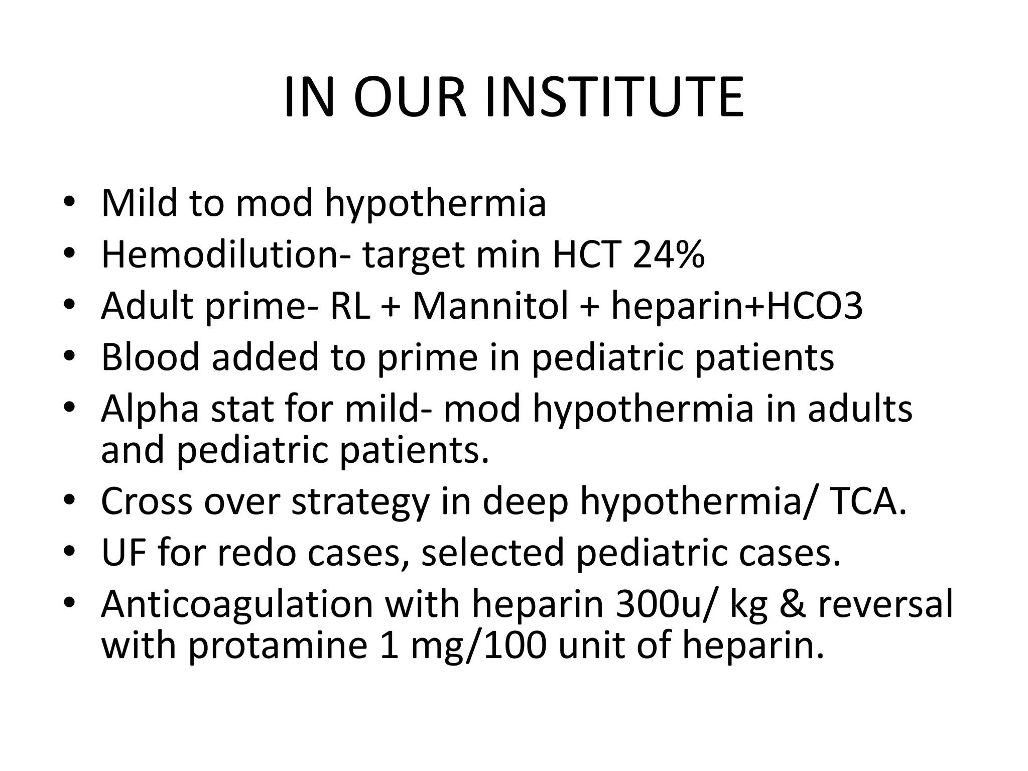 IN OUR INSTITUTE
• Mild to mod hypothermia
• Hemodilution- target min HCT 24%
• Adult prime- RL + Mannitol + heparin+HCO3
• Blood added to prime in pediatric patients
• Alpha stat for mild- mod hypothermia in adults
and pediatric patients.
• Cross over strategy in deep hypothermia/ TCA.
• UF for redo cases, selected pediatric cases.
• Anticoagulation with heparin 300u/ kg & reversal
with protamine 1 mg/100 unit of heparin.
 
