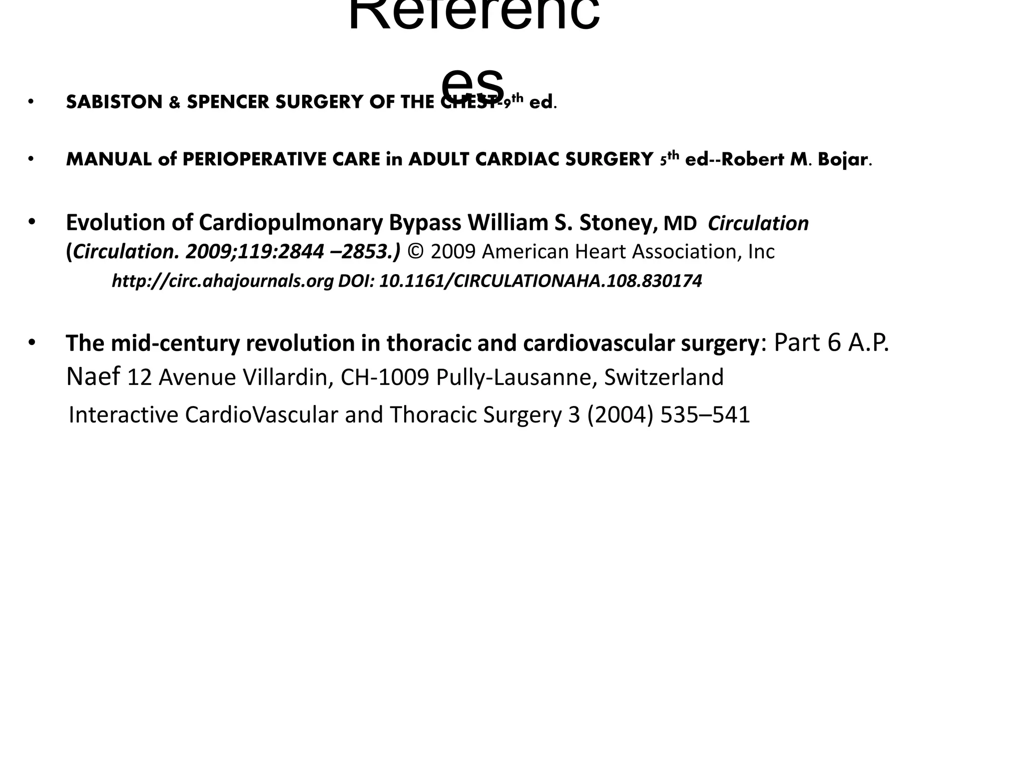 Referenc
es• SABISTON & SPENCER SURGERY OF THE CHEST-9th ed.
• MANUAL of PERIOPERATIVE CARE in ADULT CARDIAC SURGERY 5th ed--Robert M. Bojar.
• Evolution of Cardiopulmonary Bypass William S. Stoney, MD Circulation
(Circulation. 2009;119:2844 –2853.) © 2009 American Heart Association, Inc
http://circ.ahajournals.org DOI: 10.1161/CIRCULATIONAHA.108.830174
• The mid-century revolution in thoracic and cardiovascular surgery: Part 6 A.P.
Naef 12 Avenue Villardin, CH-1009 Pully-Lausanne, Switzerland
Interactive CardioVascular and Thoracic Surgery 3 (2004) 535–541
 