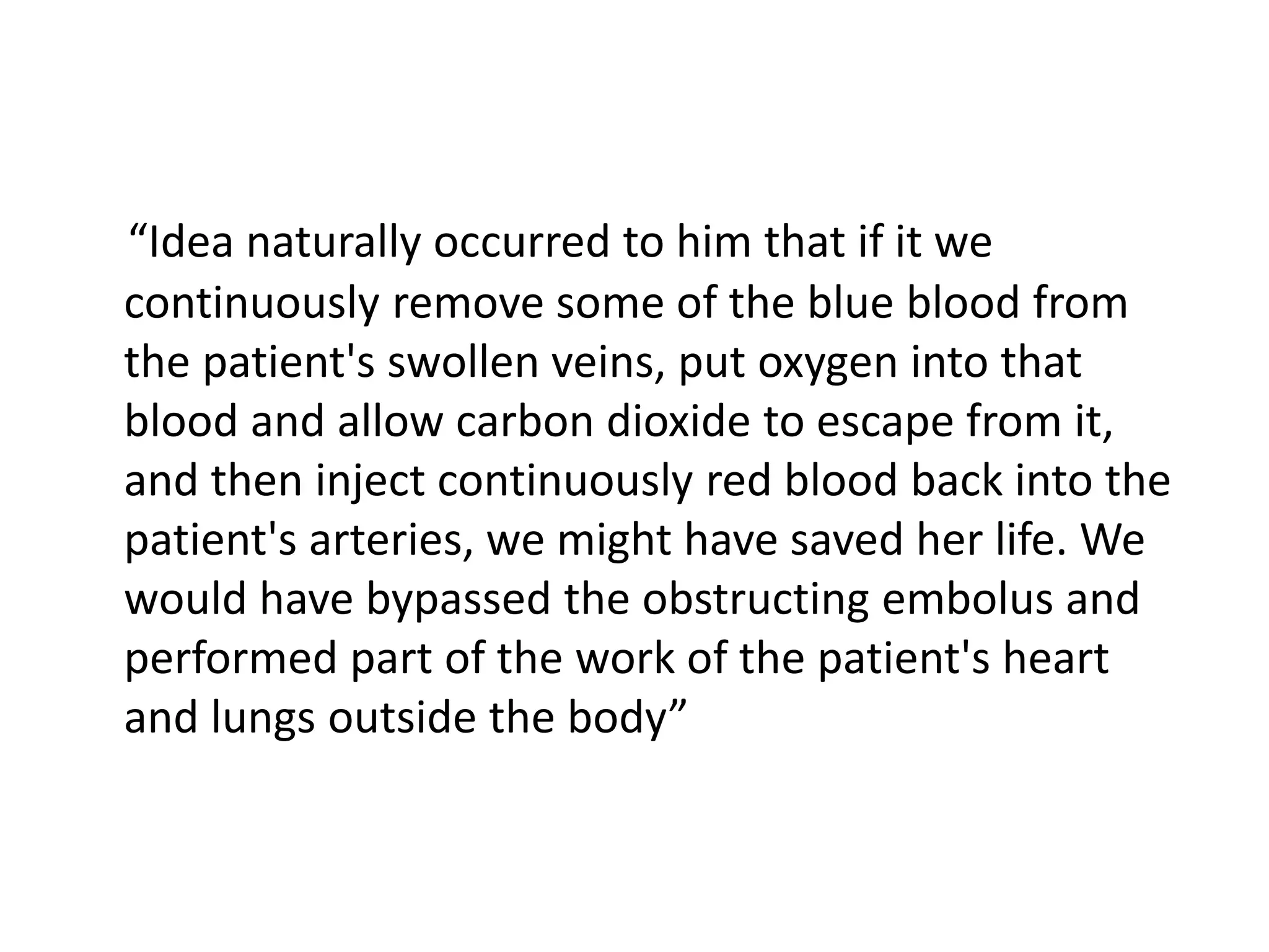 “Idea naturally occurred to him that if it we
continuously remove some of the blue blood from
the patient's swollen veins, put oxygen into that
blood and allow carbon dioxide to escape from it,
and then inject continuously red blood back into the
patient's arteries, we might have saved her life. We
would have bypassed the obstructing embolus and
performed part of the work of the patient's heart
and lungs outside the body”
 