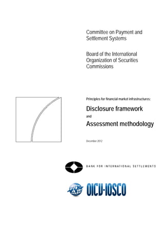 Committee on Payment and Settlement Systems 
Board of the International Organization of Securities Commissions 
Principles for financial market infrastructures: 
Disclosure framework 
and 
Assessment methodology 
December 2012  