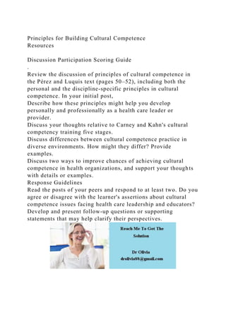Principles for Building Cultural Competence
Resources
Discussion Participation Scoring Guide
.
Review the discussion of principles of cultural competence in
the Pérez and Luquis text (pages 50–52), including both the
personal and the discipline-specific principles in cultural
competence. In your initial post,
Describe how these principles might help you develop
personally and professionally as a health care leader or
provider.
Discuss your thoughts relative to Carney and Kahn's cultural
competency training five stages.
Discuss differences between cultural competence practice in
diverse environments. How might they differ? Provide
examples.
Discuss two ways to improve chances of achieving cultural
competence in health organizations, and support your thoughts
with details or examples.
Response Guidelines
Read the posts of your peers and respond to at least two. Do you
agree or disagree with the learner's assertions about cultural
competence issues facing health care leadership and educators?
Develop and present follow-up questions or supporting
statements that may help clarify their perspectives.
 