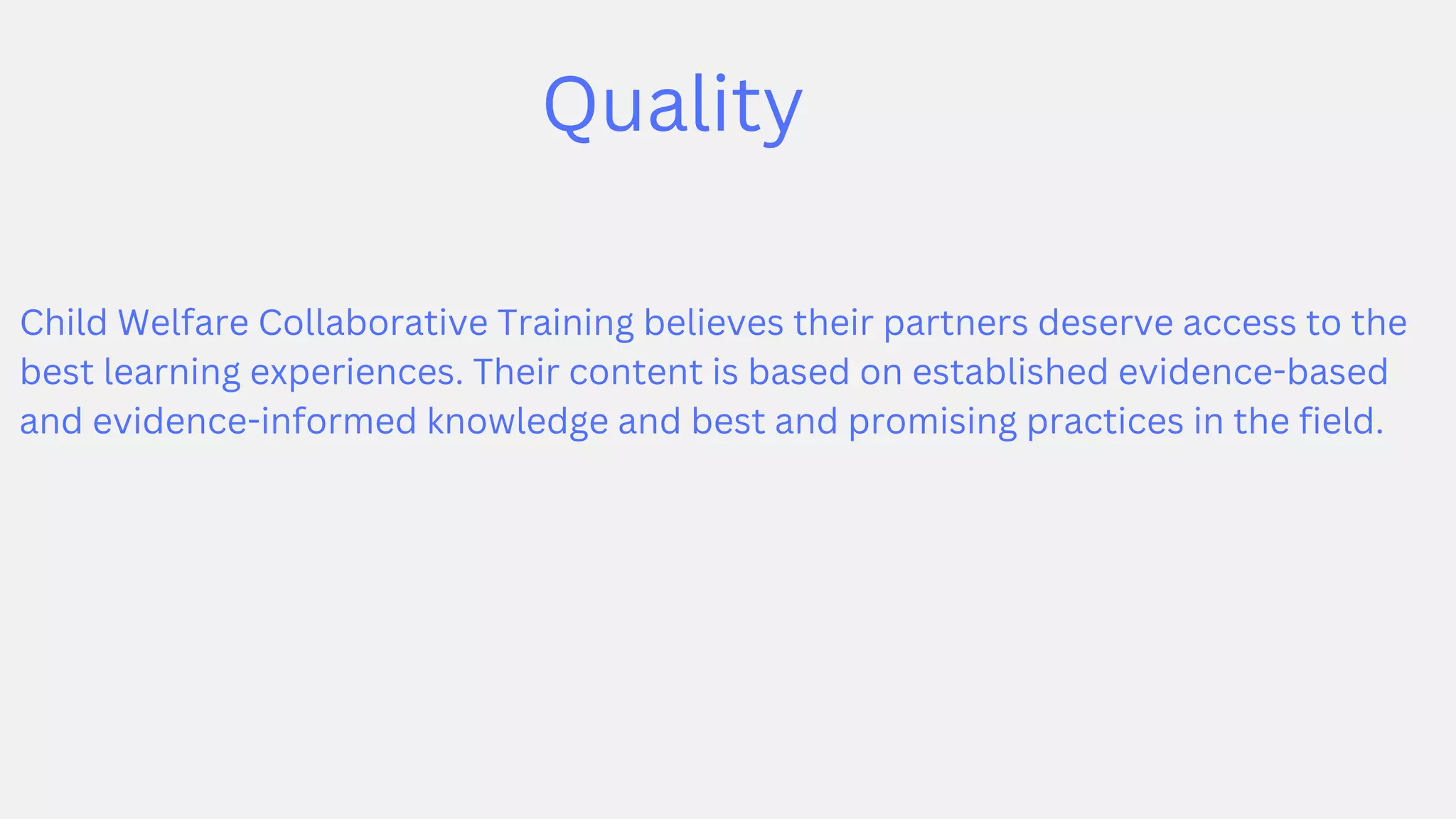 Quality
Child Welfare Collaborative Training believes their partners deserve access to the
best learning experiences. Their content is based on established evidence-based
and evidence-informed knowledge and best and promising practices in the field.
 