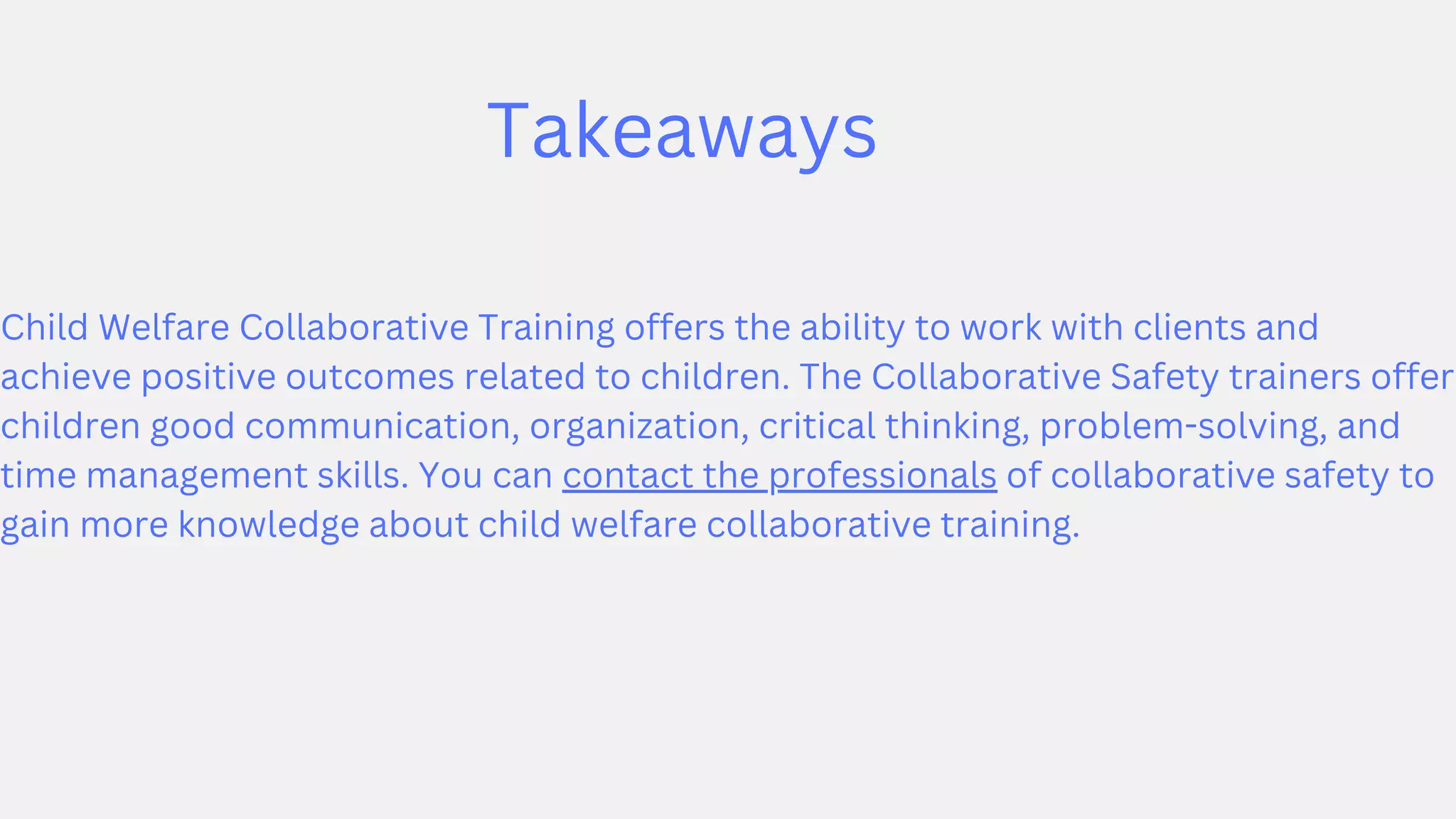 Takeaways
Child Welfare Collaborative Training offers the ability to work with clients and
achieve positive outcomes related to children. The Collaborative Safety trainers offer
children good communication, organization, critical thinking, problem-solving, and
time management skills. You can contact the professionals of collaborative safety to
gain more knowledge about child welfare collaborative training.
 