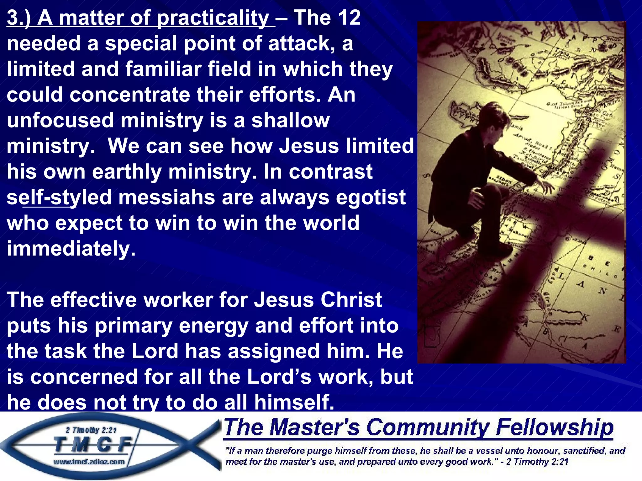 3.) A matter of practicality – The 12
needed a special point of attack, a
limited and familiar field in which they
could concentrate their efforts. An
                 .
unfocused ministry is a shallow
ministry. We can see how Jesus limited
his own earthly ministry. In contrast
self-styled messiahs are always egotist
who expect to win to win the world
immediately.

The effective worker for Jesus Christ
puts his primary energy and effort into
the task the Lord has assigned him. He
is concerned for all the Lord’s work, but
he does not try to do all himself.
 
