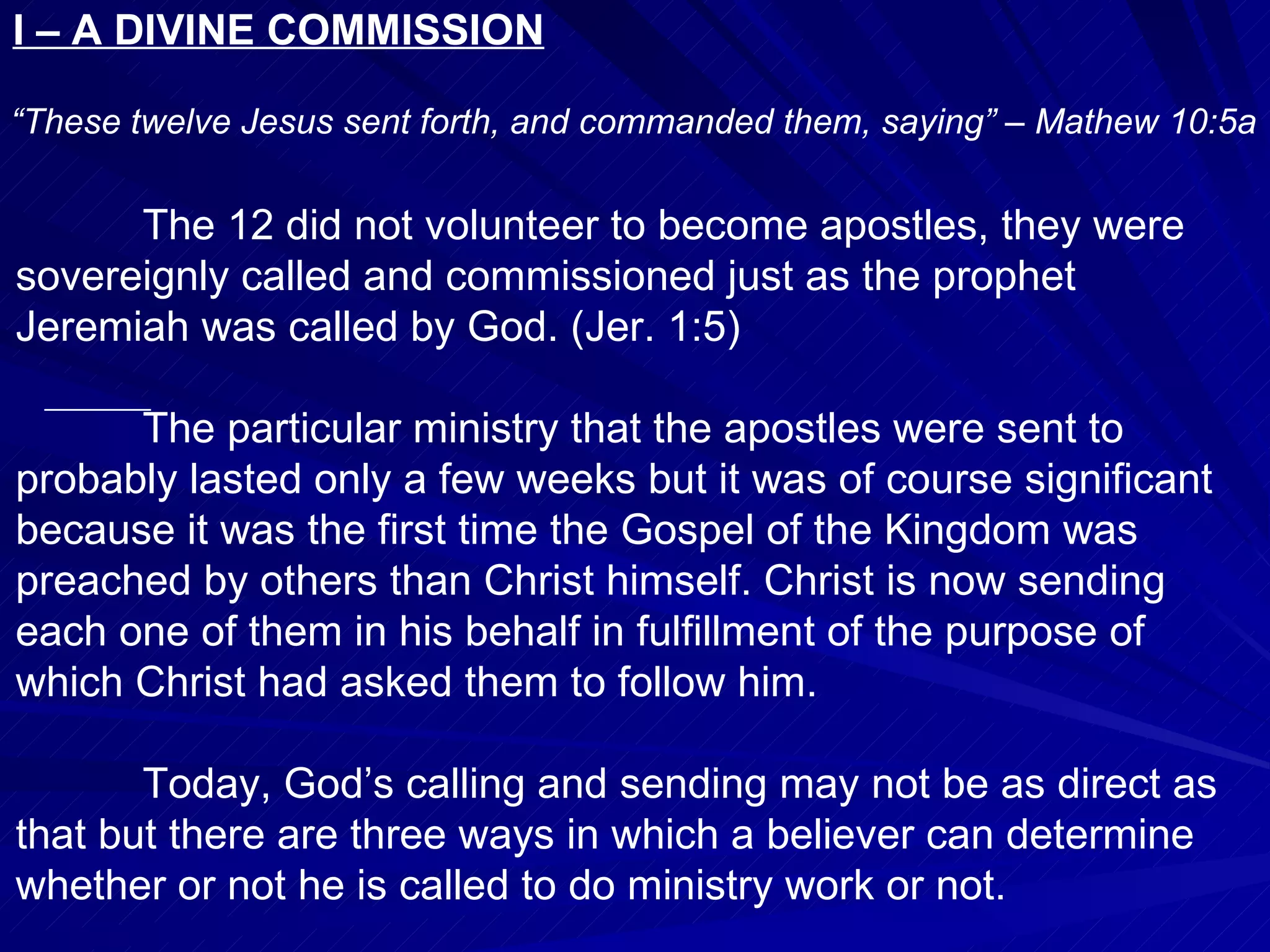 I – A DIVINE COMMISSION

“These twelve Jesus sent forth, and commanded them, saying” – Mathew 10:5a

                 .
      The 12 did not volunteer to become apostles, they were
sovereignly called and commissioned just as the prophet
Jeremiah was called by God. (Jer. 1:5)

      The particular ministry that the apostles were sent to
probably lasted only a few weeks but it was of course significant
because it was the first time the Gospel of the Kingdom was
preached by others than Christ himself. Christ is now sending
each one of them in his behalf in fulfillment of the purpose of
which Christ had asked them to follow him.

       Today, God’s calling and sending may not be as direct as
that but there are three ways in which a believer can determine
whether or not he is called to do ministry work or not.
 