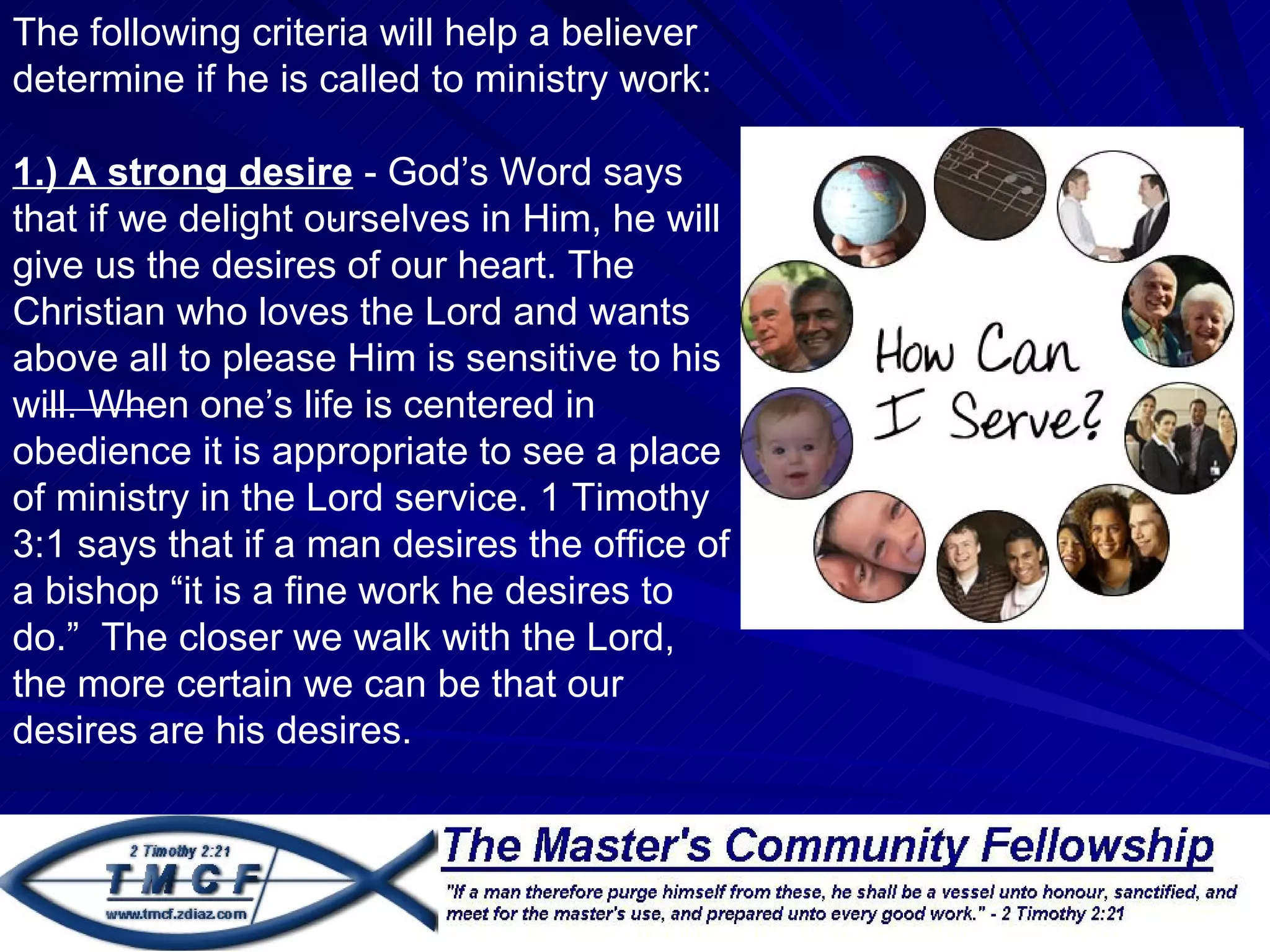 The following criteria will help a believer
determine if he is called to ministry work:

1.) A strong desire - God’s Word says
                     .
that if we delight ourselves in Him, he will
give us the desires of our heart. The
Christian who loves the Lord and wants
above all to please Him is sensitive to his
will. When one’s life is centered in
obedience it is appropriate to see a place
of ministry in the Lord service. 1 Timothy
3:1 says that if a man desires the office of
a bishop “it is a fine work he desires to
do.” The closer we walk with the Lord,
the more certain we can be that our
desires are his desires.
 