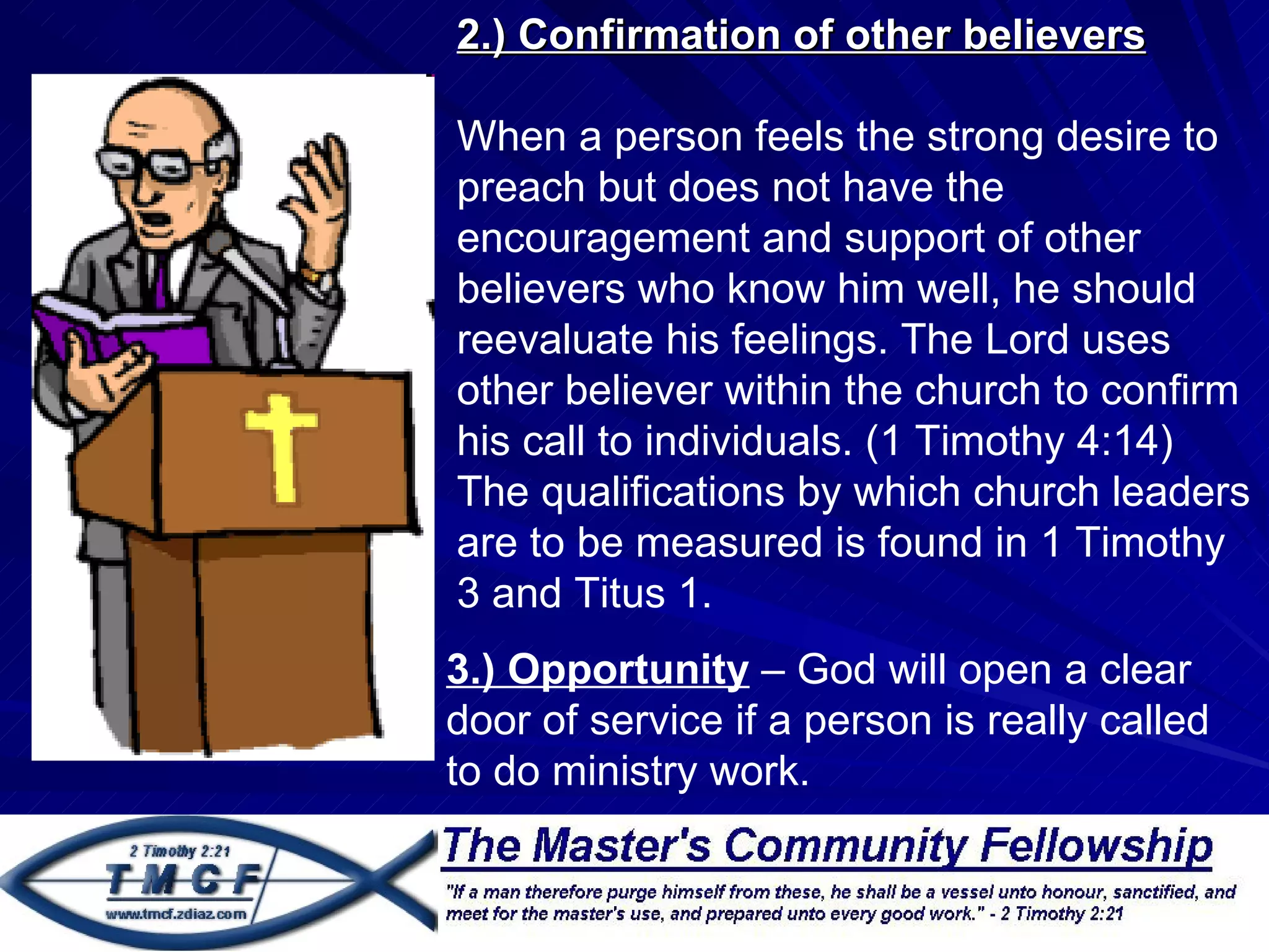 2.) Confirmation of other believers

    When a person feels the strong desire to
.
    preach but does not have the
    encouragement and support of other
    believers who know him well, he should
    reevaluate his feelings. The Lord uses
    other believer within the church to confirm
    his call to individuals. (1 Timothy 4:14)
    The qualifications by which church leaders
    are to be measured is found in 1 Timothy
    3 and Titus 1.
    3.) Opportunity – God will open a clear
    door of service if a person is really called
    to do ministry work.
 