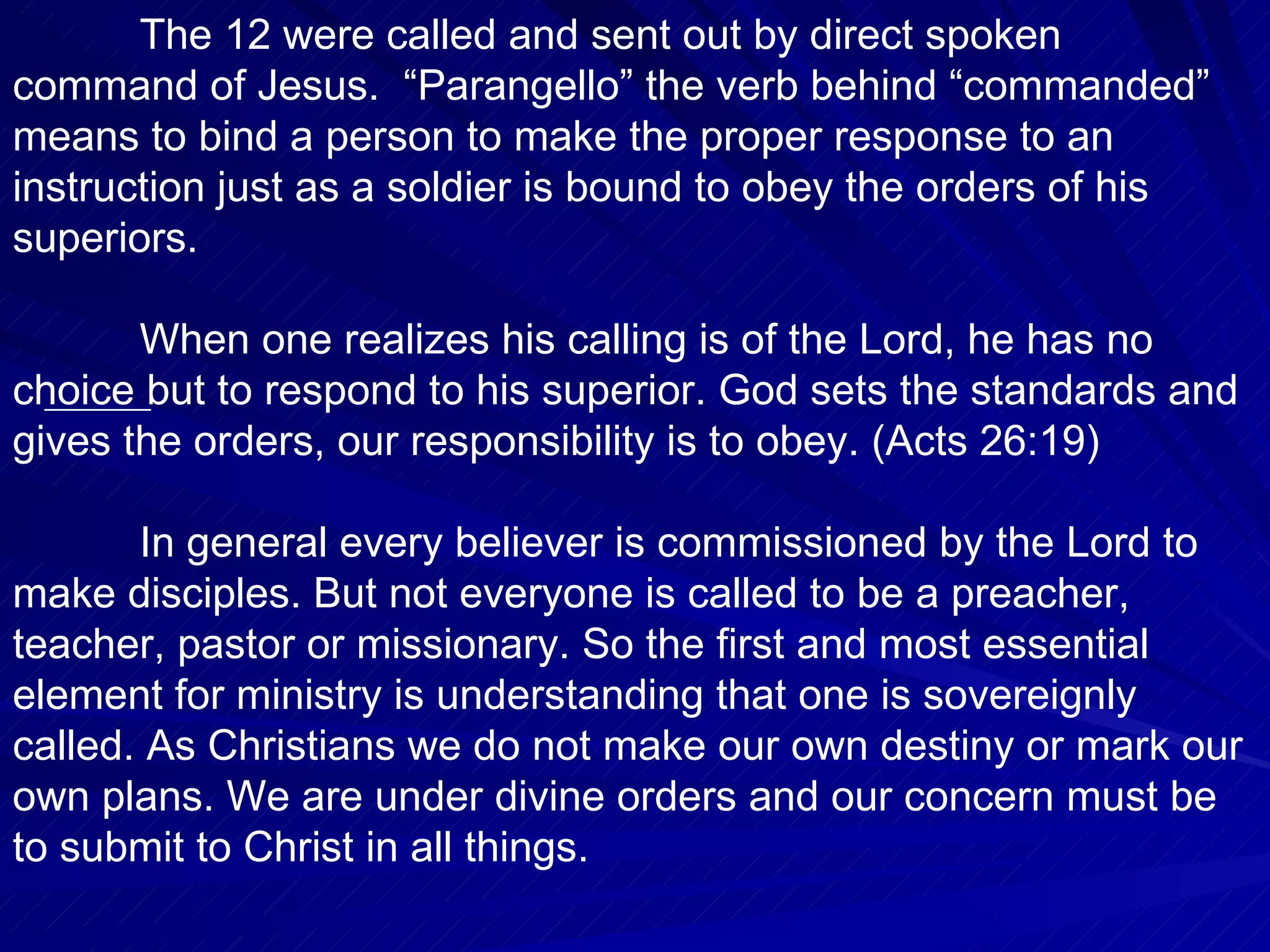 The 12 were called and sent out by direct spoken
command of Jesus. “Parangello” the verb behind “commanded”
means to bind a person to make the proper response to an
instruction just as a soldier is bound to obey the orders of his
superiors.

       When one realizes his calling is of the Lord, he has no
choice but to respond to his superior. God sets the standards and
gives the orders, our responsibility is to obey. (Acts 26:19)

       In general every believer is commissioned by the Lord to
make disciples. But not everyone is called to be a preacher,
teacher, pastor or missionary. So the first and most essential
element for ministry is understanding that one is sovereignly
called. As Christians we do not make our own destiny or mark our
own plans. We are under divine orders and our concern must be
to submit to Christ in all things.
 