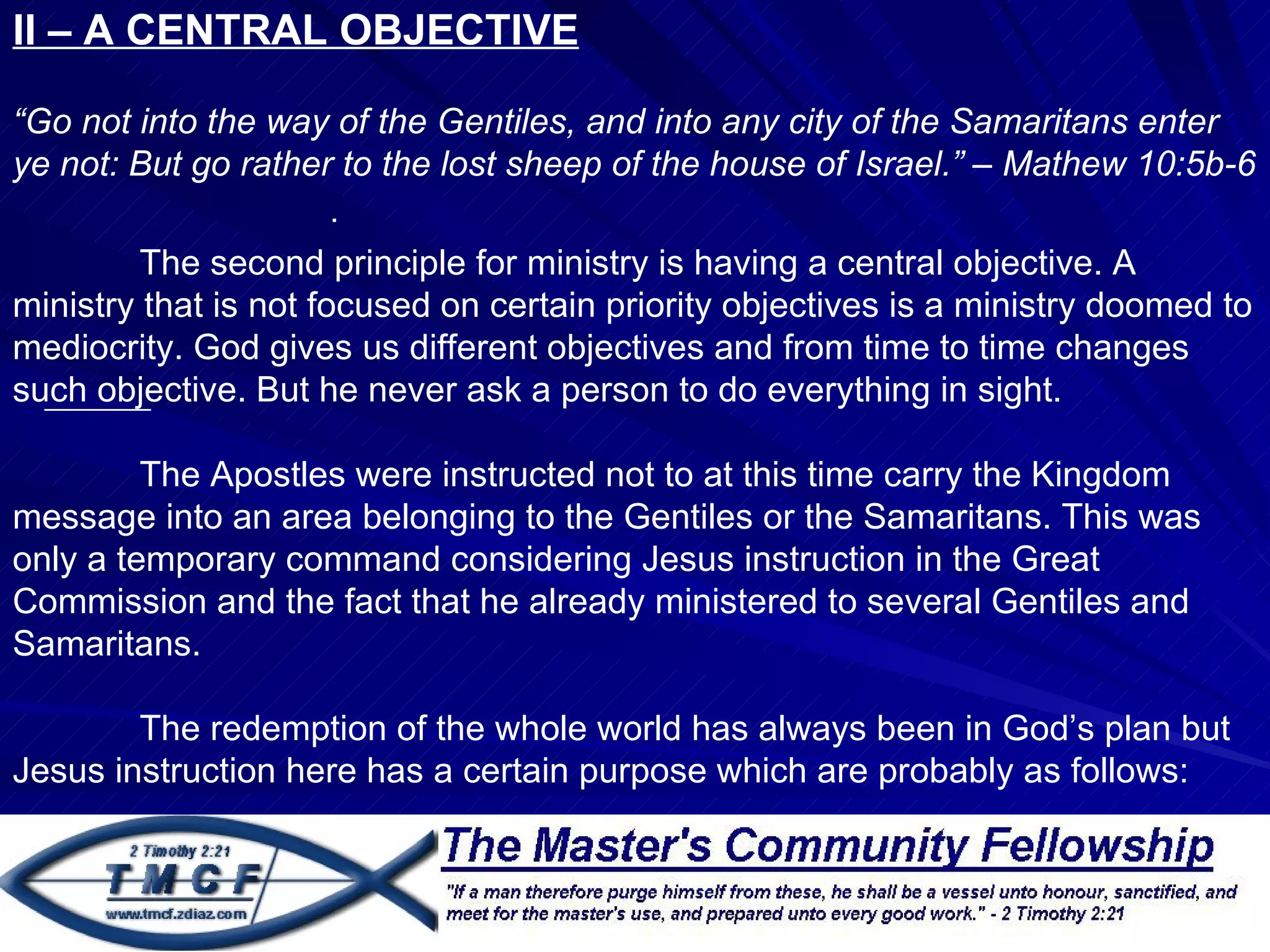 II – A CENTRAL OBJECTIVE

“Go not into the way of the Gentiles, and into any city of the Samaritans enter
ye not: But go rather to the lost sheep of the house of Israel.” – Mathew 10:5b-6
                     .
         The second principle for ministry is having a central objective. A
ministry that is not focused on certain priority objectives is a ministry doomed to
mediocrity. God gives us different objectives and from time to time changes
such objective. But he never ask a person to do everything in sight.

         The Apostles were instructed not to at this time carry the Kingdom
message into an area belonging to the Gentiles or the Samaritans. This was
only a temporary command considering Jesus instruction in the Great
Commission and the fact that he already ministered to several Gentiles and
Samaritans.

        The redemption of the whole world has always been in God’s plan but
Jesus instruction here has a certain purpose which are probably as follows:
 