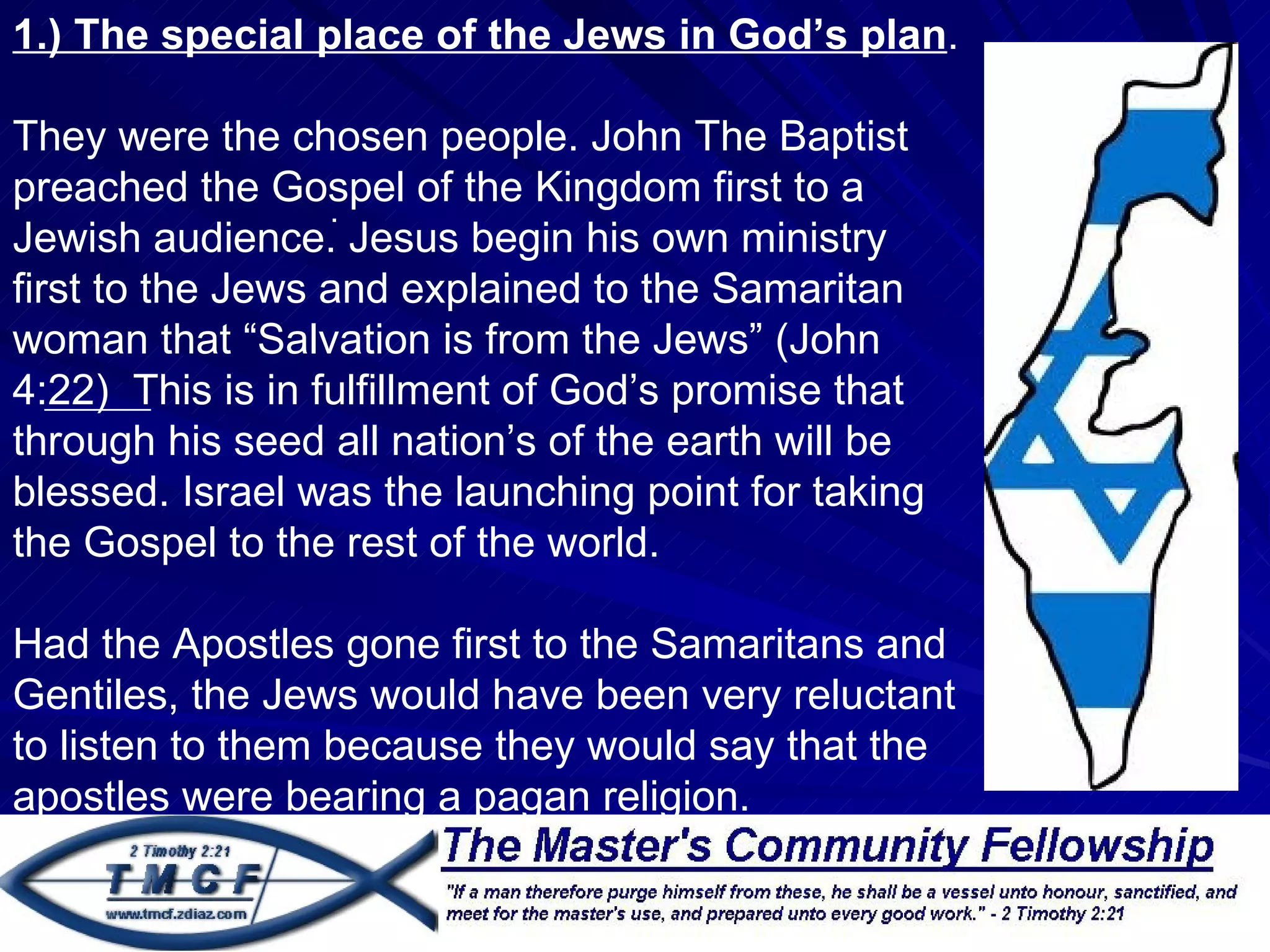 1.) The special place of the Jews in God’s plan.

They were the chosen people. John The Baptist
preached the Gospel of the Kingdom first to a
                  .
Jewish audience. Jesus begin his own ministry
first to the Jews and explained to the Samaritan
woman that “Salvation is from the Jews” (John
4:22) This is in fulfillment of God’s promise that
through his seed all nation’s of the earth will be
blessed. Israel was the launching point for taking
the Gospel to the rest of the world.

Had the Apostles gone first to the Samaritans and
Gentiles, the Jews would have been very reluctant
to listen to them because they would say that the
apostles were bearing a pagan religion.
 