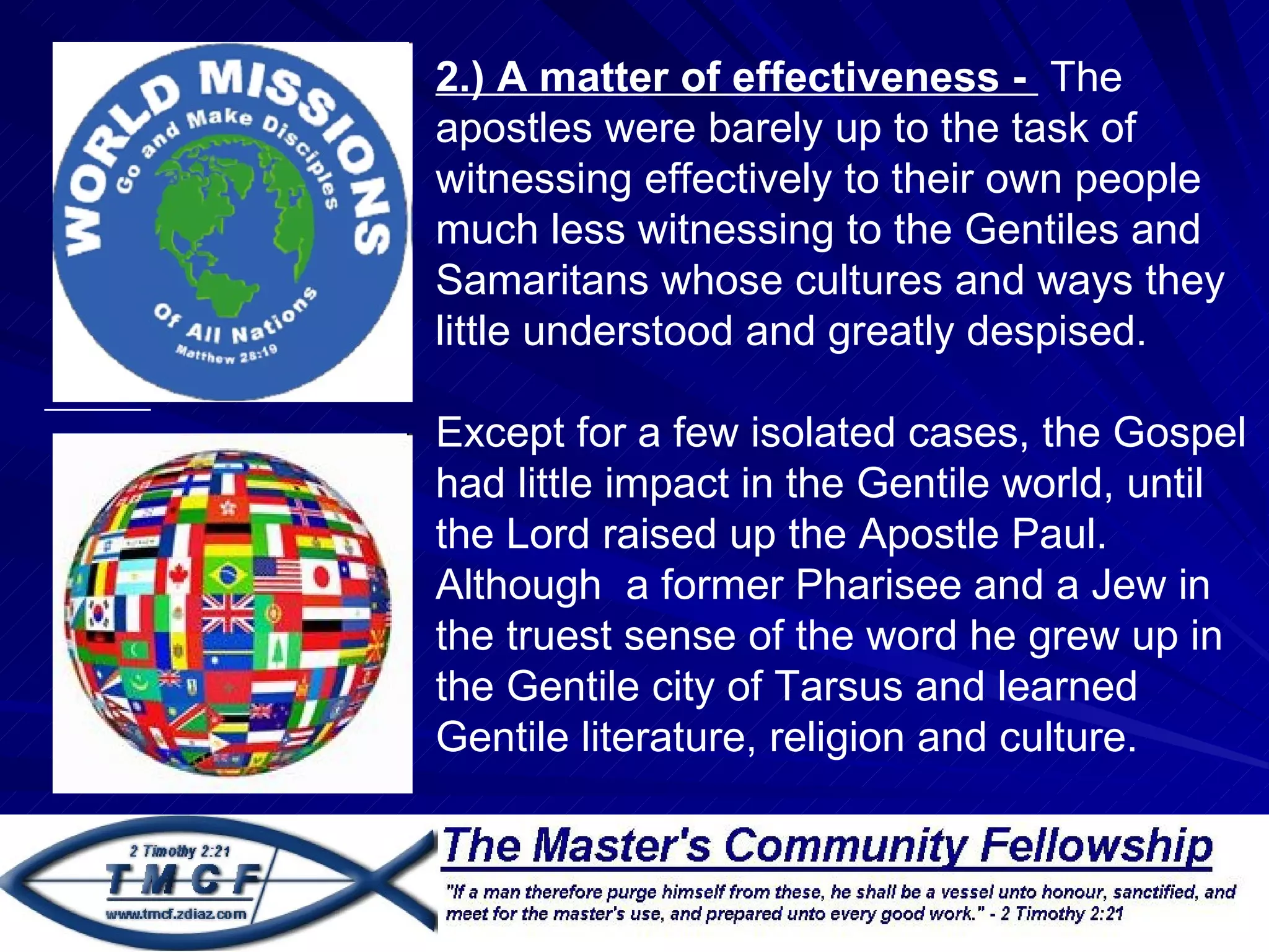 2.) A matter of effectiveness - The
    apostles were barely up to the task of
    witnessing effectively to their own people
.
    much less witnessing to the Gentiles and
    Samaritans whose cultures and ways they
    little understood and greatly despised.

    Except for a few isolated cases, the Gospel
    had little impact in the Gentile world, until
    the Lord raised up the Apostle Paul.
    Although a former Pharisee and a Jew in
    the truest sense of the word he grew up in
    the Gentile city of Tarsus and learned
    Gentile literature, religion and culture.
 