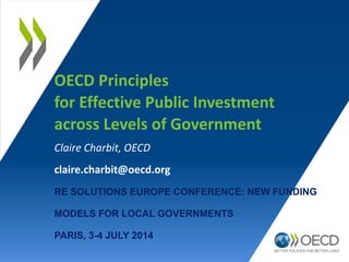 OECD Principles
for Effective Public Investment
across Levels of Government
Claire Charbit, OECD
claire.charbit@oecd.org
RE SOLUTIONS EUROPE CONFERENCE: NEW FUNDING
MODELS FOR LOCAL GOVERNMENTS
PARIS, 3-4 JULY 2014
 