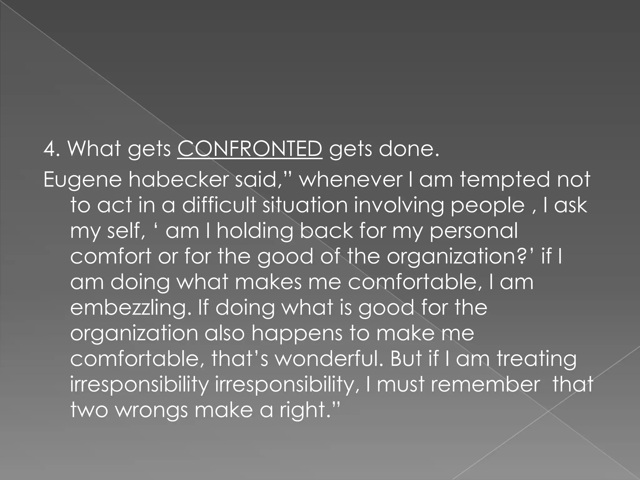 4. What gets CONFRONTED gets done.
Eugene habecker said,” whenever I am tempted not
   to act in a difficult situation involving people , I ask
   my self, „ am I holding back for my personal
   comfort or for the good of the organization?‟ if I
   am doing what makes me comfortable, I am
   embezzling. If doing what is good for the
   organization also happens to make me
   comfortable, that‟s wonderful. But if I am treating
   irresponsibility irresponsibility, I must remember that
   two wrongs make a right.”
 