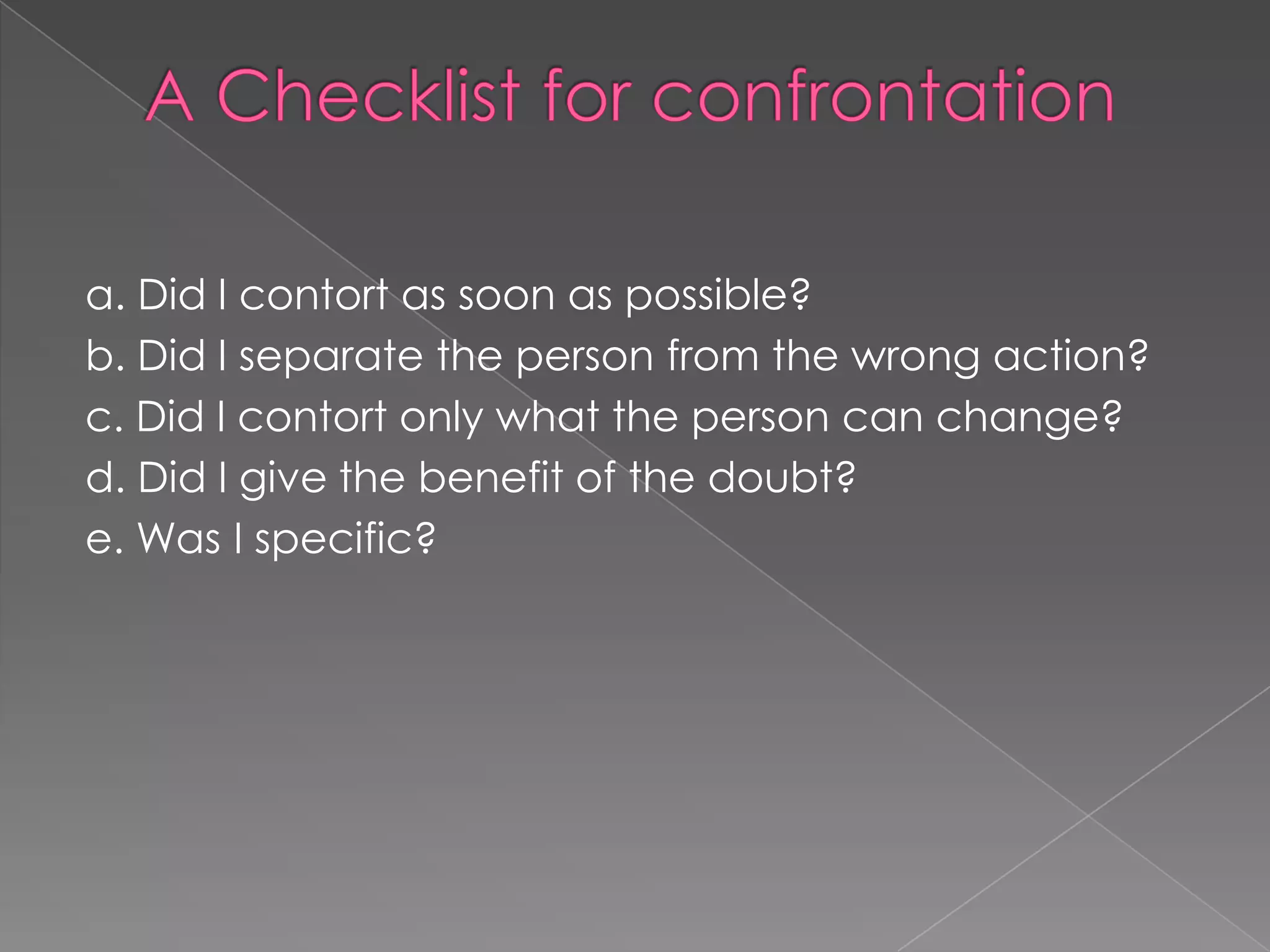 a. Did I contort as soon as possible?
b. Did I separate the person from the wrong action?
c. Did I contort only what the person can change?
d. Did I give the benefit of the doubt?
e. Was I specific?
 