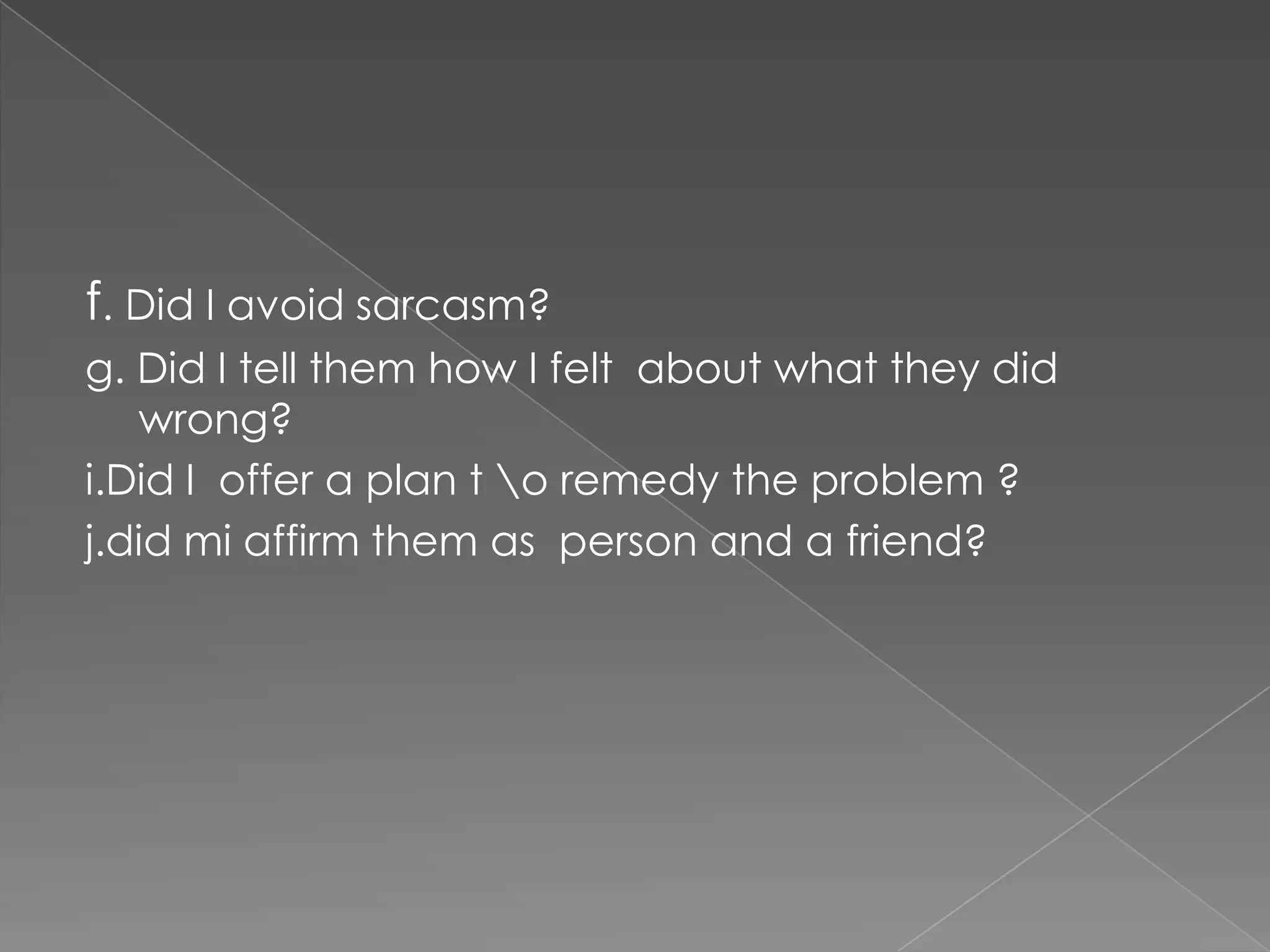 f. Did I avoid sarcasm?
g. Did I tell them how I felt about what they did
   wrong?
i.Did I offer a plan t o remedy the problem ?
j.did mi affirm them as person and a friend?
 