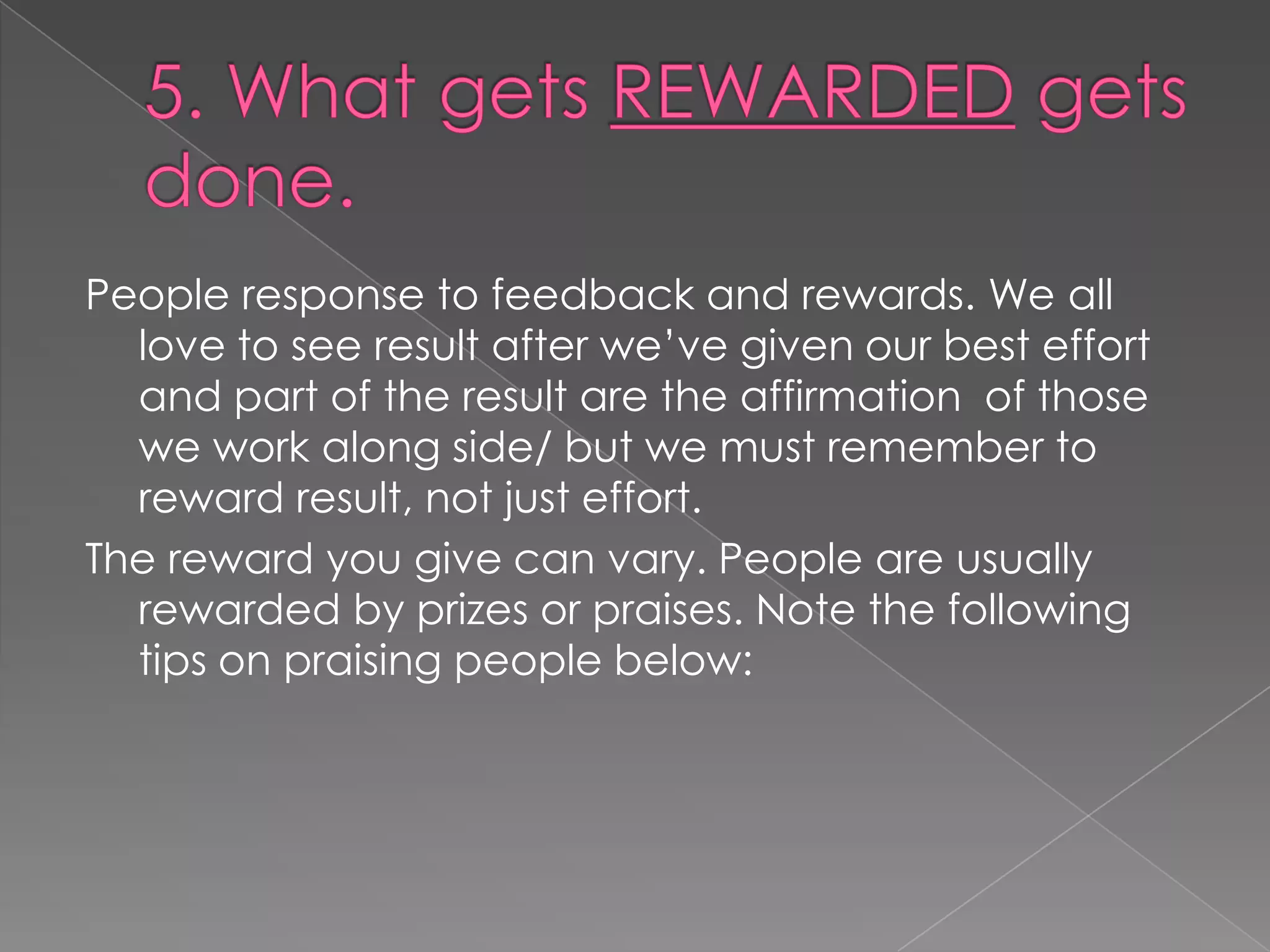 People response to feedback and rewards. We all
  love to see result after we‟ve given our best effort
  and part of the result are the affirmation of those
  we work along side/ but we must remember to
  reward result, not just effort.
The reward you give can vary. People are usually
  rewarded by prizes or praises. Note the following
  tips on praising people below:
 