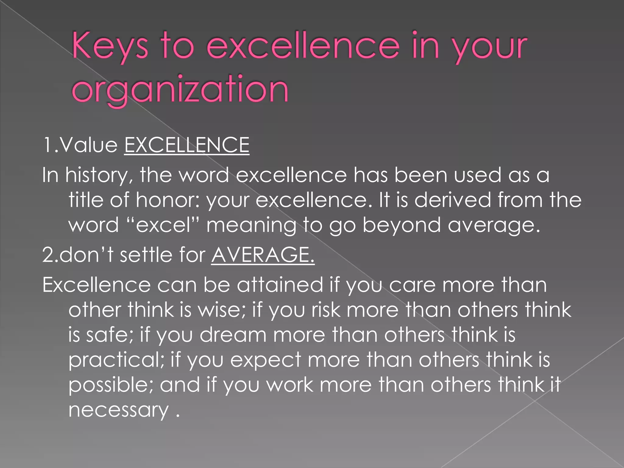 1.Value EXCELLENCE
In history, the word excellence has been used as a
   title of honor: your excellence. It is derived from the
   word “excel” meaning to go beyond average.
2.don‟t settle for AVERAGE.
Excellence can be attained if you care more than
   other think is wise; if you risk more than others think
   is safe; if you dream more than others think is
   practical; if you expect more than others think is
   possible; and if you work more than others think it
   necessary .
 
