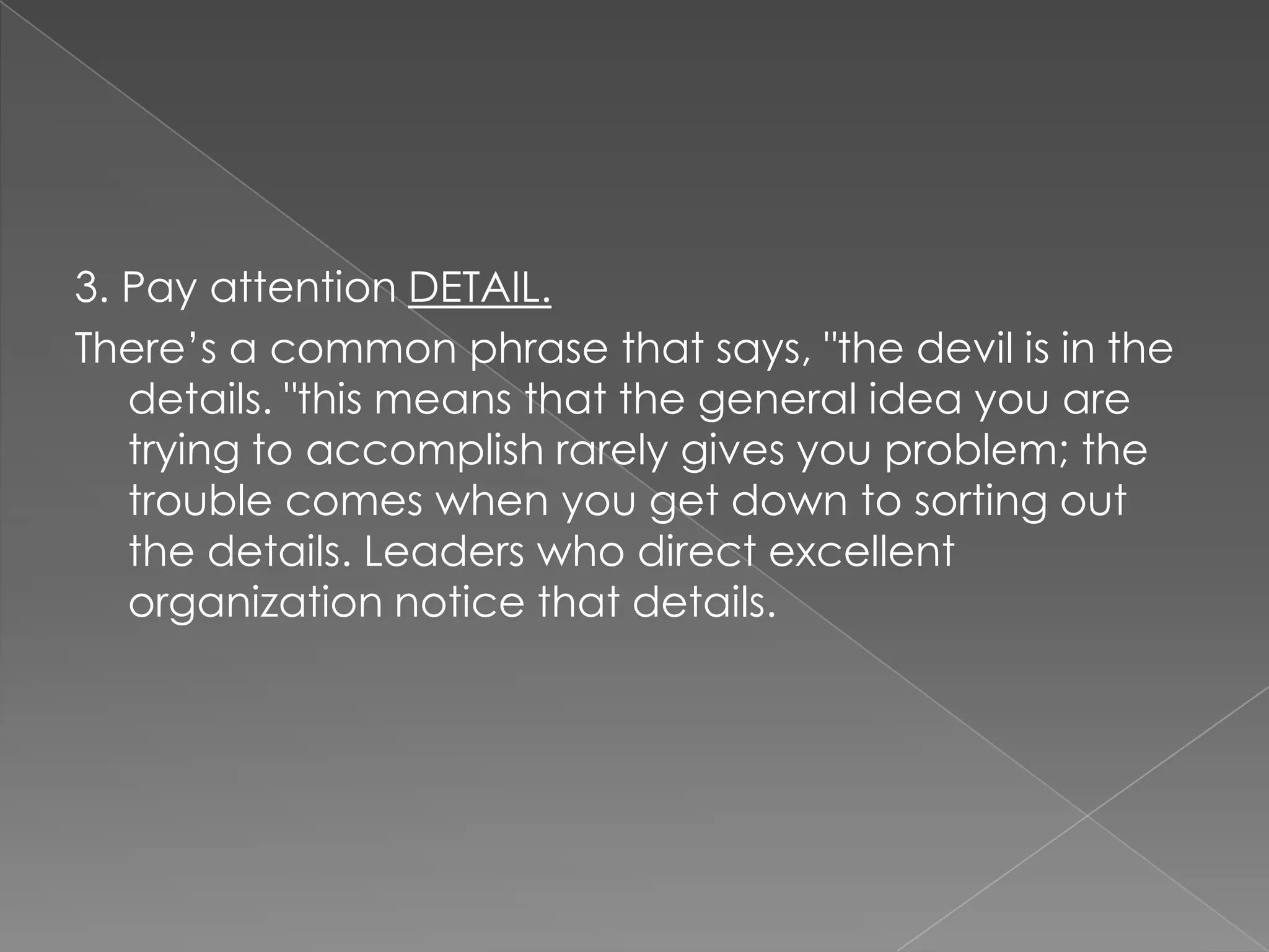 3. Pay attention DETAIL.
There‟s a common phrase that says, "the devil is in the
   details. "this means that the general idea you are
   trying to accomplish rarely gives you problem; the
   trouble comes when you get down to sorting out
   the details. Leaders who direct excellent
   organization notice that details.
 