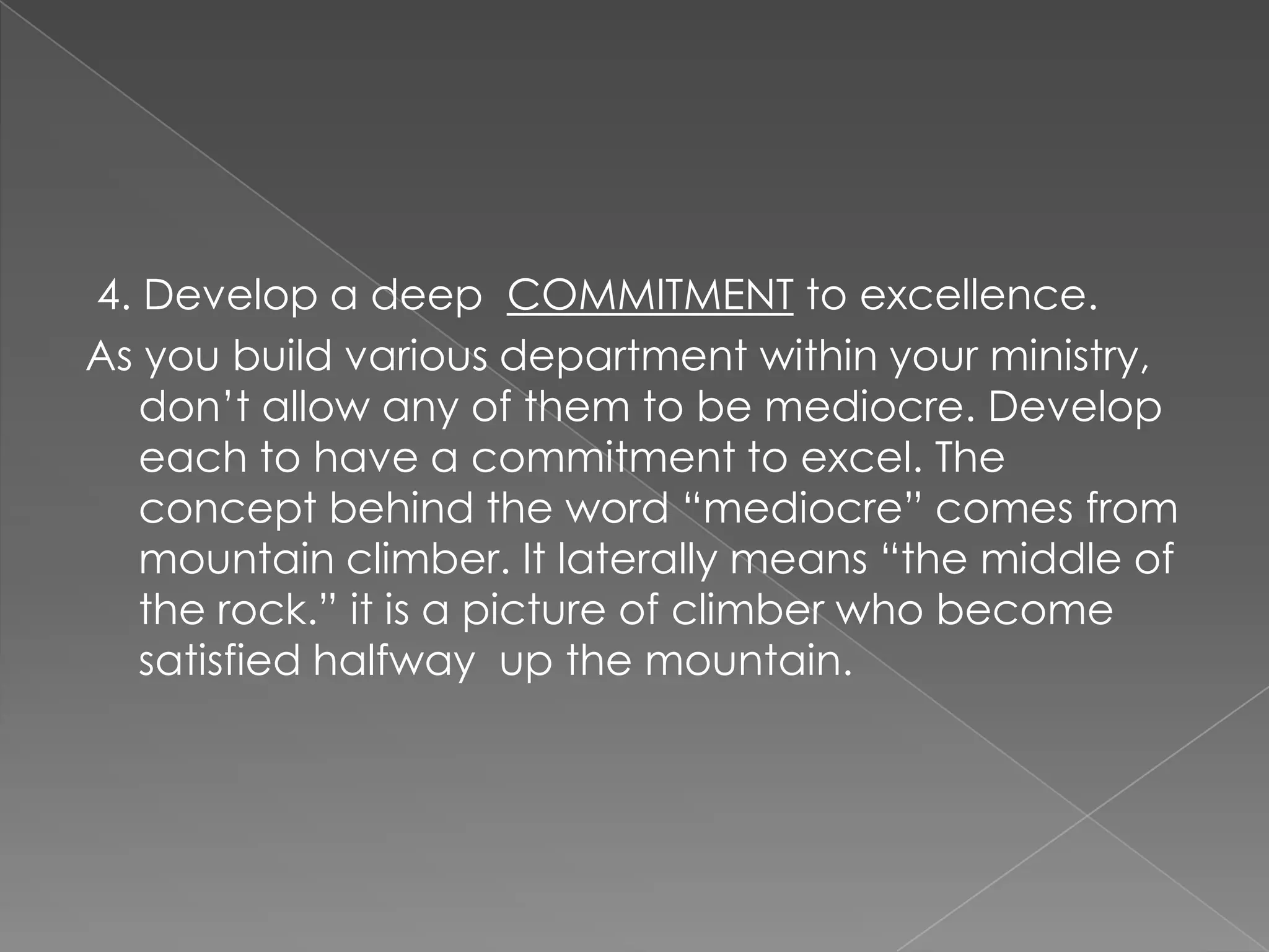 4. Develop a deep COMMITMENT to excellence.
As you build various department within your ministry,
   don‟t allow any of them to be mediocre. Develop
   each to have a commitment to excel. The
   concept behind the word “mediocre” comes from
   mountain climber. It laterally means “the middle of
   the rock.” it is a picture of climber who become
   satisfied halfway up the mountain.
 