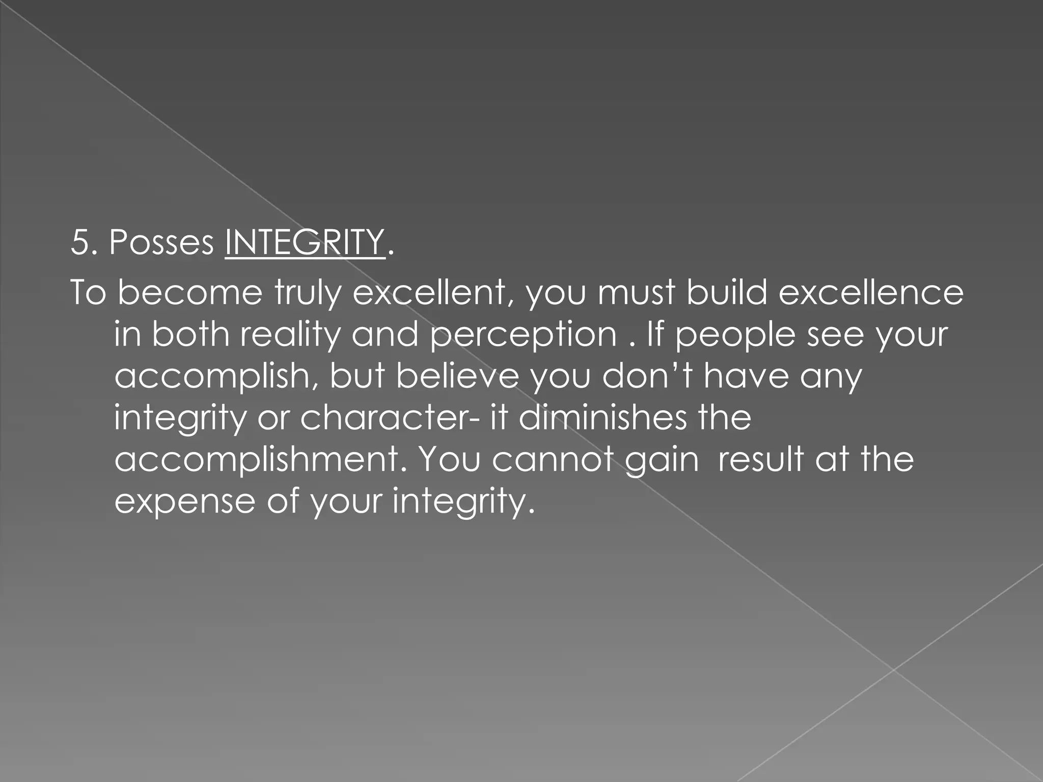 5. Posses INTEGRITY.
To become truly excellent, you must build excellence
   in both reality and perception . If people see your
   accomplish, but believe you don‟t have any
   integrity or character- it diminishes the
   accomplishment. You cannot gain result at the
   expense of your integrity.
 