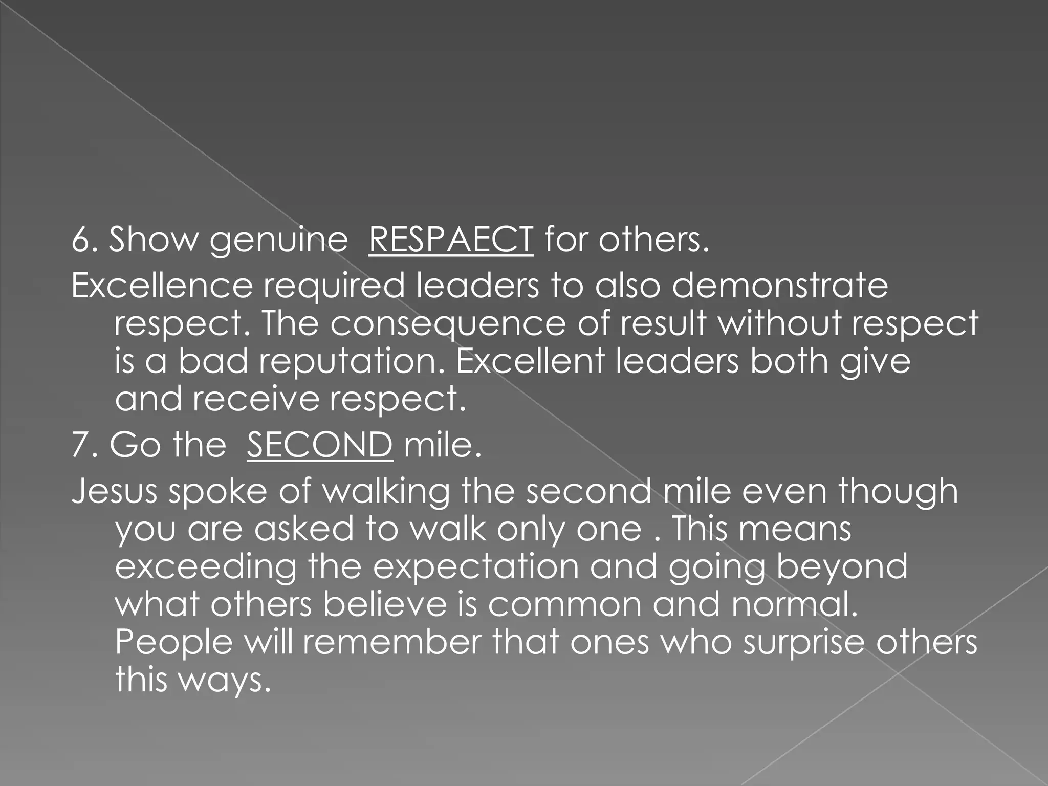 6. Show genuine RESPAECT for others.
Excellence required leaders to also demonstrate
   respect. The consequence of result without respect
   is a bad reputation. Excellent leaders both give
   and receive respect.
7. Go the SECOND mile.
Jesus spoke of walking the second mile even though
   you are asked to walk only one . This means
   exceeding the expectation and going beyond
   what others believe is common and normal.
   People will remember that ones who surprise others
   this ways.
 