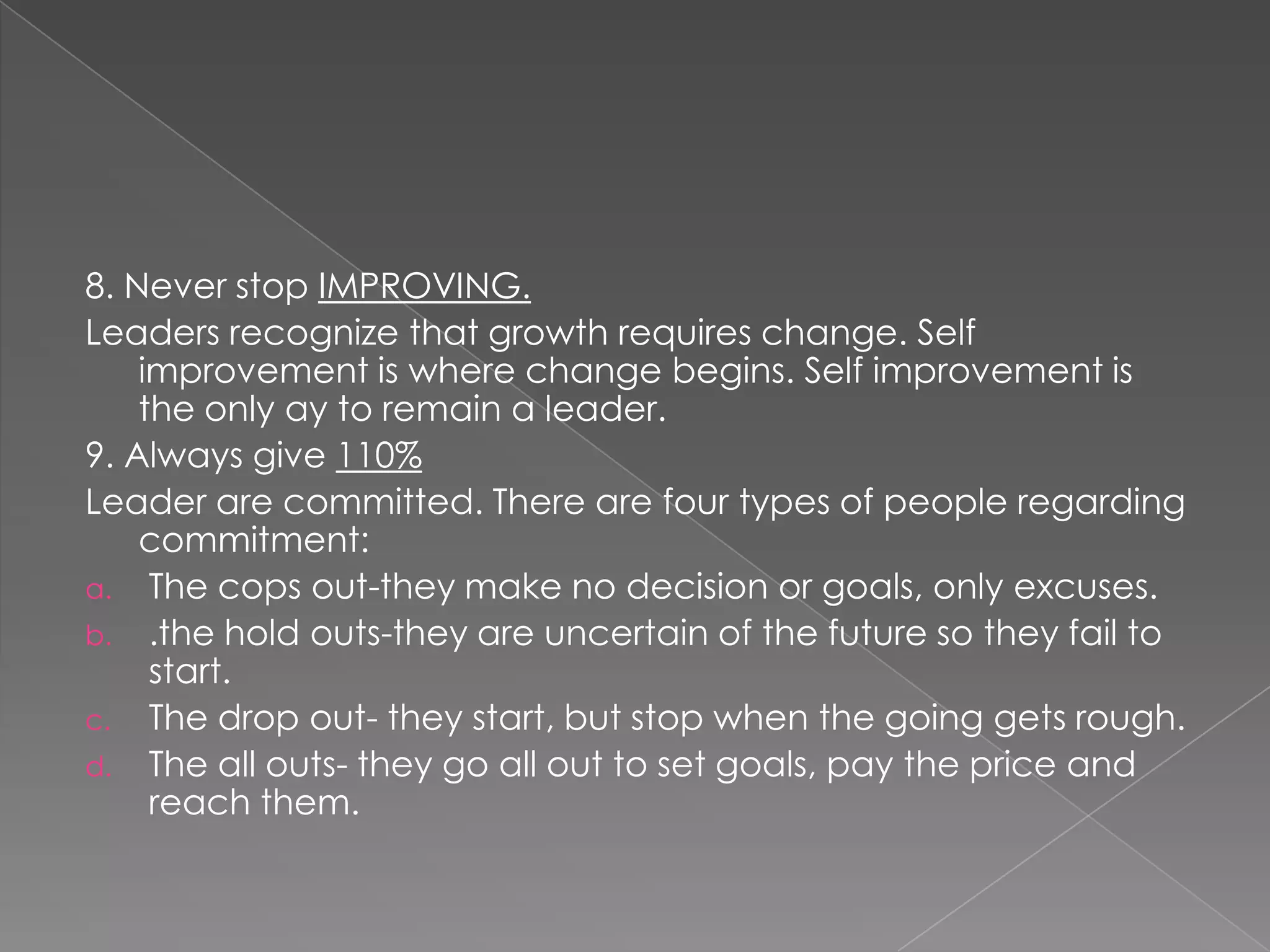8. Never stop IMPROVING.
Leaders recognize that growth requires change. Self
    improvement is where change begins. Self improvement is
    the only ay to remain a leader.
9. Always give 110%
Leader are committed. There are four types of people regarding
    commitment:
a. The cops out-they make no decision or goals, only excuses.
b. .the hold outs-they are uncertain of the future so they fail to
     start.
c. The drop out- they start, but stop when the going gets rough.
d. The all outs- they go all out to set goals, pay the price and
     reach them.
 