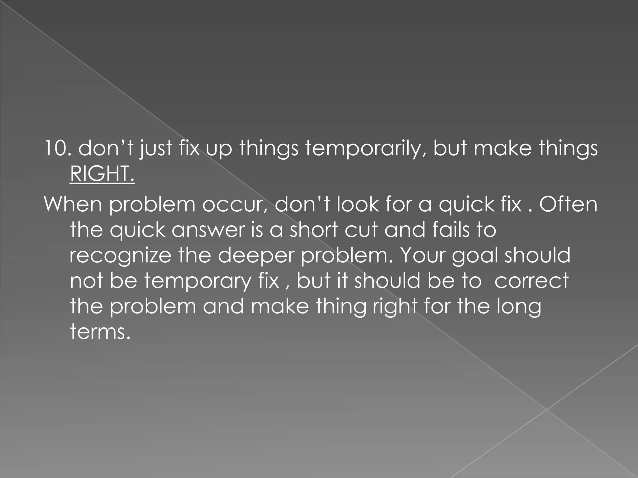 10. don‟t just fix up things temporarily, but make things
   RIGHT.
When problem occur, don‟t look for a quick fix . Often
   the quick answer is a short cut and fails to
   recognize the deeper problem. Your goal should
   not be temporary fix , but it should be to correct
   the problem and make thing right for the long
   terms.
 