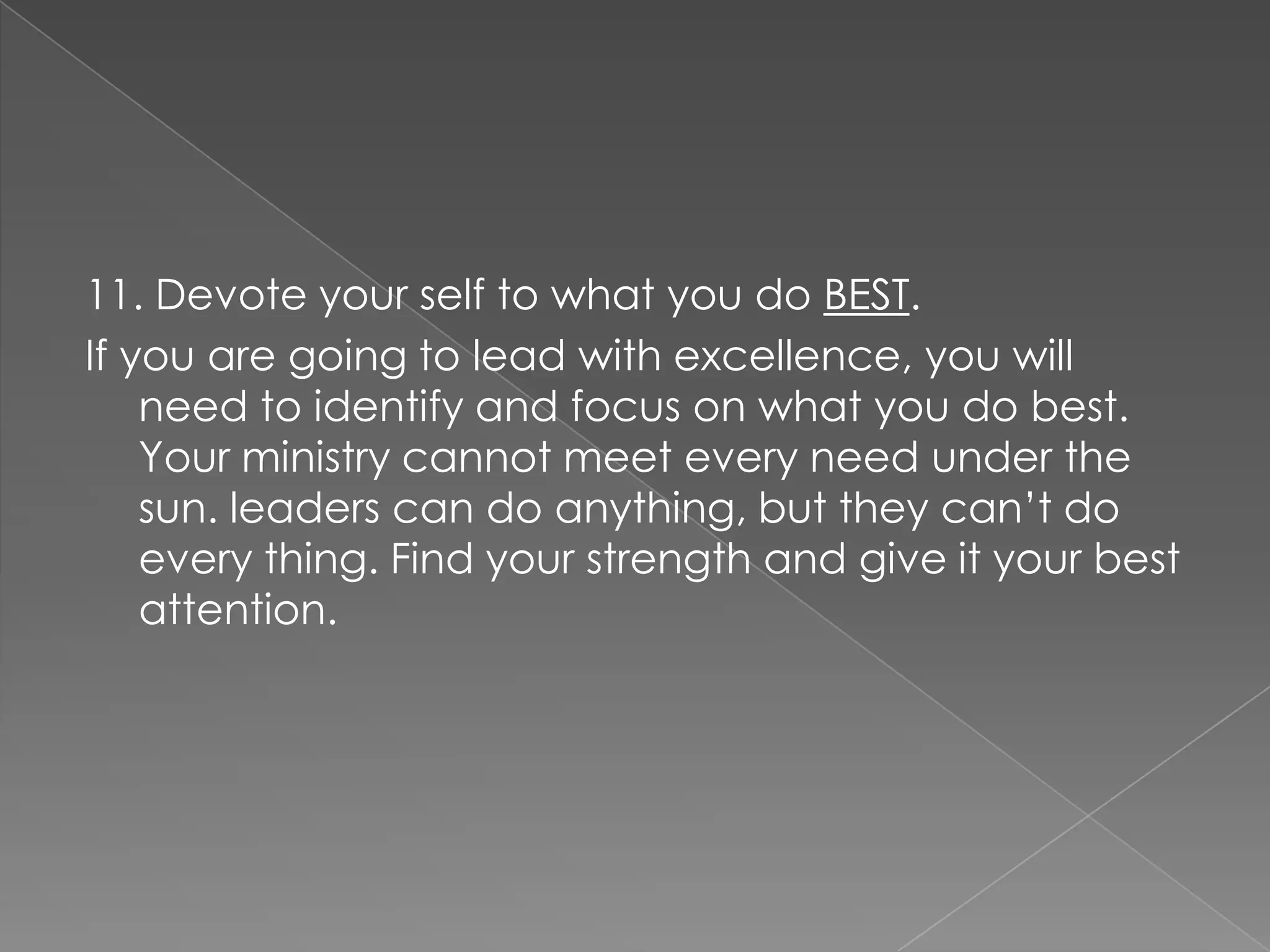 11. Devote your self to what you do BEST.
If you are going to lead with excellence, you will
    need to identify and focus on what you do best.
    Your ministry cannot meet every need under the
    sun. leaders can do anything, but they can‟t do
    every thing. Find your strength and give it your best
    attention.
 