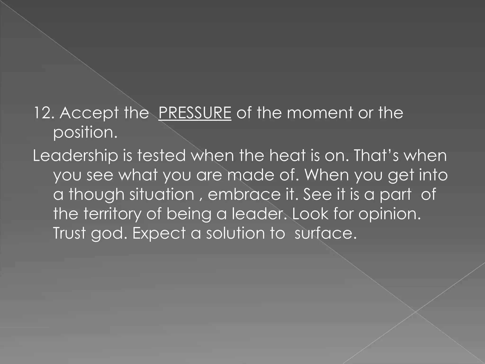12. Accept the PRESSURE of the moment or the
   position.
Leadership is tested when the heat is on. That‟s when
   you see what you are made of. When you get into
   a though situation , embrace it. See it is a part of
   the territory of being a leader. Look for opinion.
   Trust god. Expect a solution to surface.
 