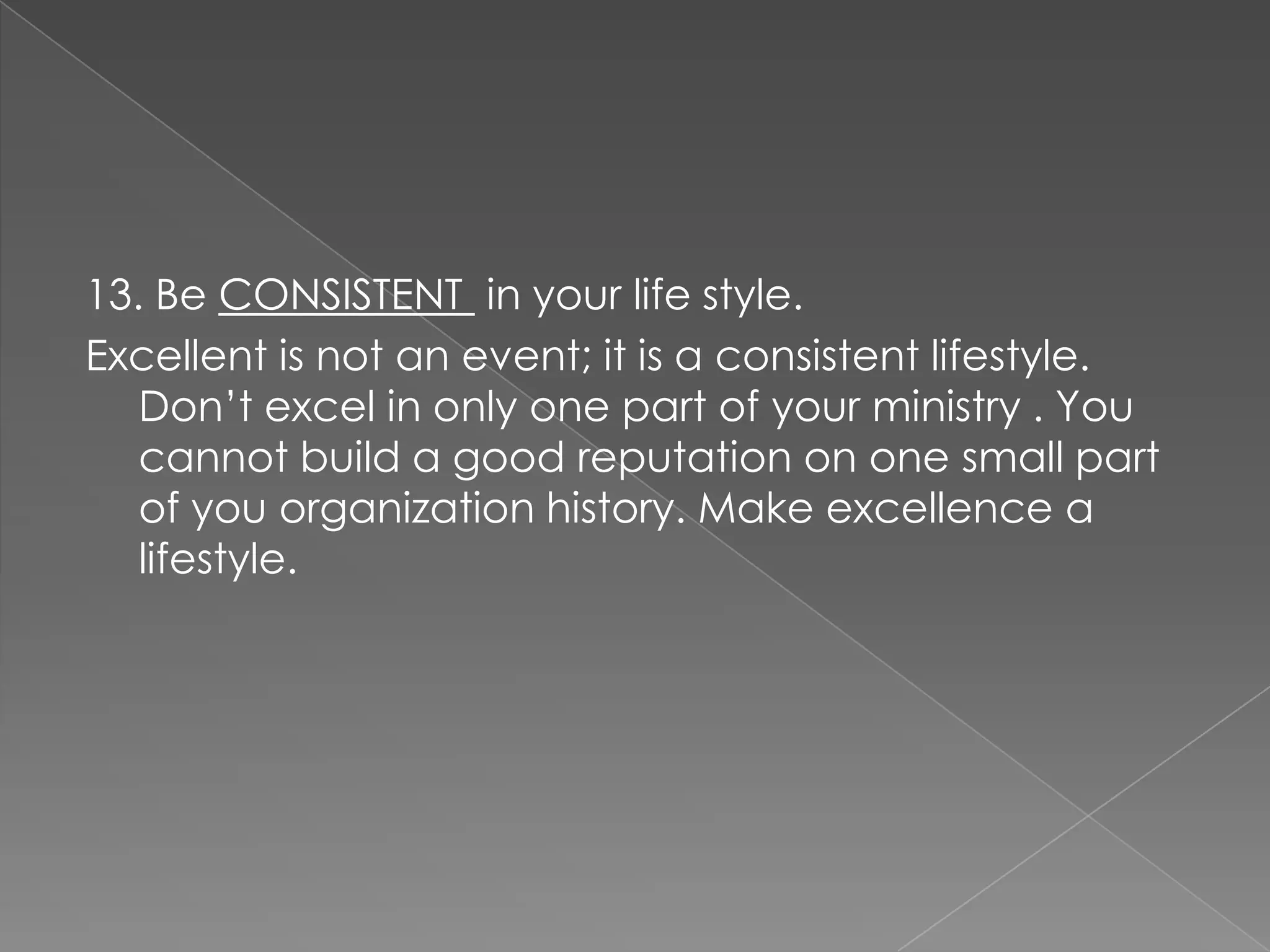 13. Be CONSISTENT in your life style.
Excellent is not an event; it is a consistent lifestyle.
   Don‟t excel in only one part of your ministry . You
   cannot build a good reputation on one small part
   of you organization history. Make excellence a
   lifestyle.
 