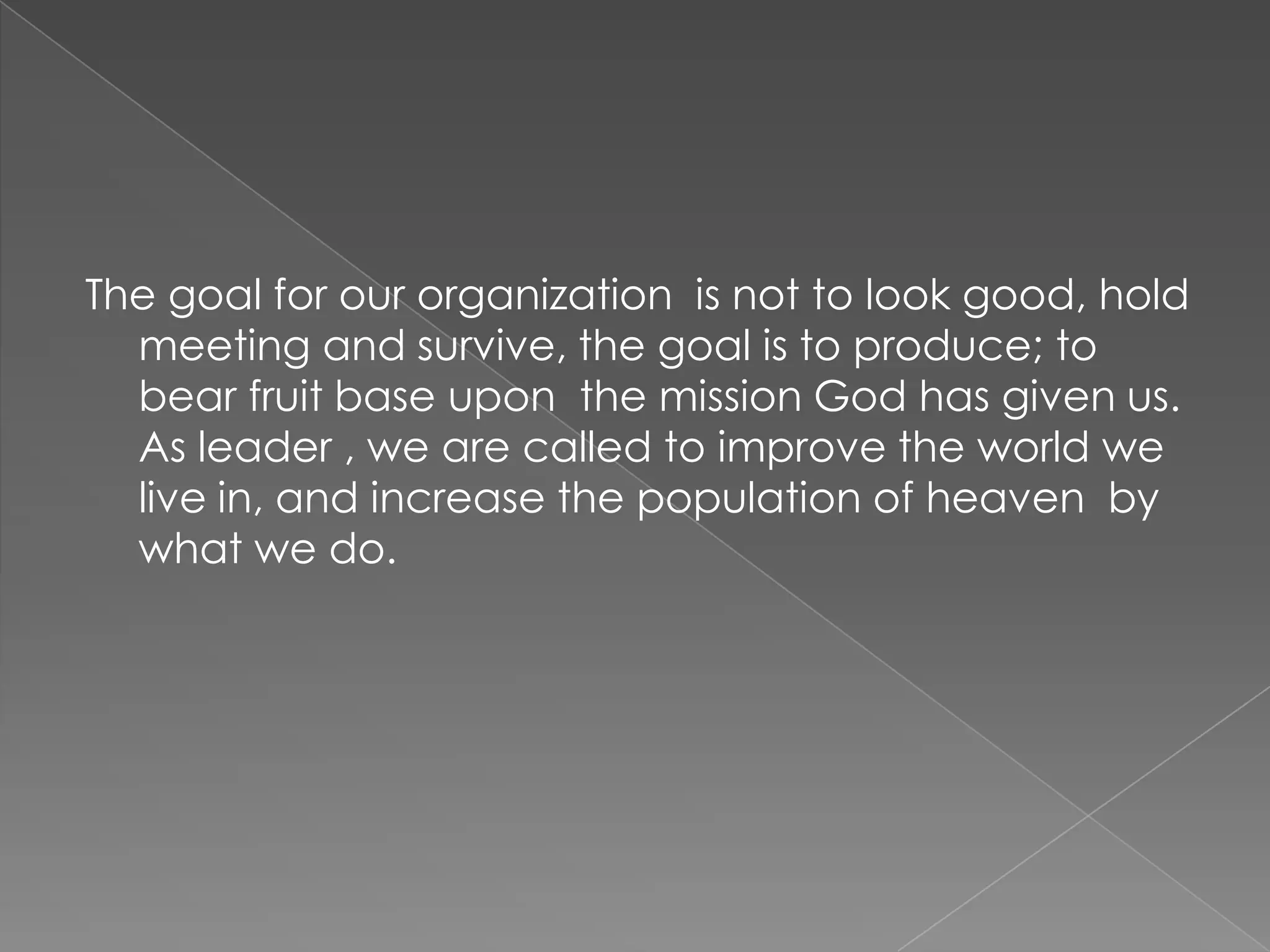 The goal for our organization is not to look good, hold
  meeting and survive, the goal is to produce; to
  bear fruit base upon the mission God has given us.
  As leader , we are called to improve the world we
  live in, and increase the population of heaven by
  what we do.
 