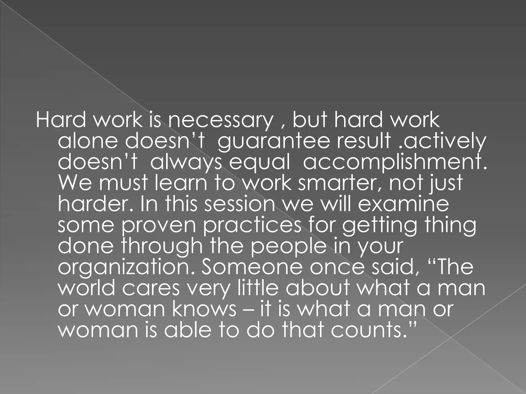 Hard work is necessary , but hard work
 alone doesn‟t guarantee result .actively
 doesn‟t always equal accomplishment.
 We must learn to work smarter, not just
 harder. In this session we will examine
 some proven practices for getting thing
 done through the people in your
 organization. Someone once said, “The
 world cares very little about what a man
 or woman knows – it is what a man or
 woman is able to do that counts.”
 