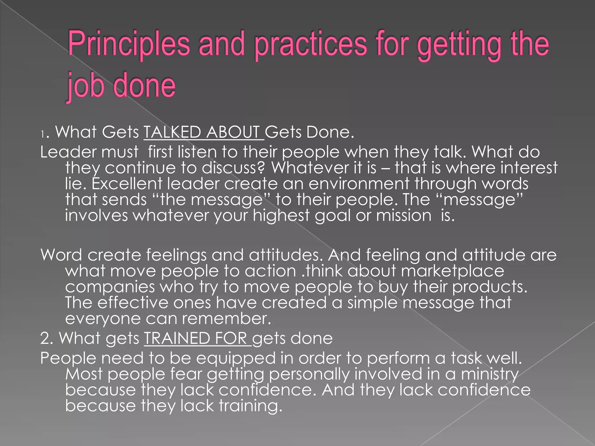 1. What Gets TALKED ABOUT Gets Done.
Leader must first listen to their people when they talk. What do
    they continue to discuss? Whatever it is – that is where interest
    lie. Excellent leader create an environment through words
    that sends “the message” to their people. The “message”
    involves whatever your highest goal or mission is.

Word create feelings and attitudes. And feeling and attitude are
   what move people to action .think about marketplace
   companies who try to move people to buy their products.
   The effective ones have created a simple message that
   everyone can remember.
2. What gets TRAINED FOR gets done
People need to be equipped in order to perform a task well.
   Most people fear getting personally involved in a ministry
   because they lack confidence. And they lack confidence
   because they lack training.
 