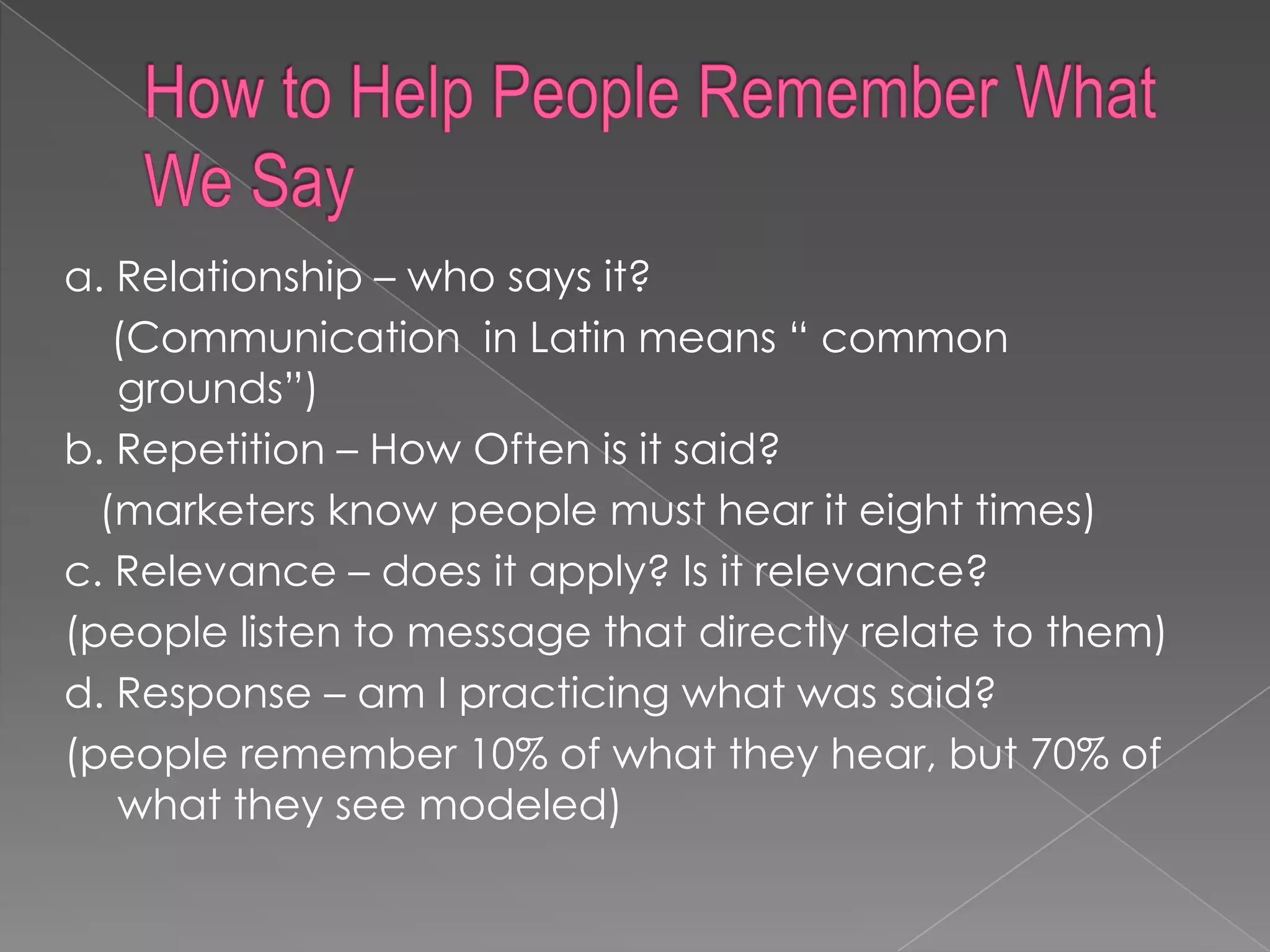 a. Relationship – who says it?
   (Communication in Latin means “ common
   grounds”)
b. Repetition – How Often is it said?
  (marketers know people must hear it eight times)
c. Relevance – does it apply? Is it relevance?
(people listen to message that directly relate to them)
d. Response – am I practicing what was said?
(people remember 10% of what they hear, but 70% of
   what they see modeled)
 