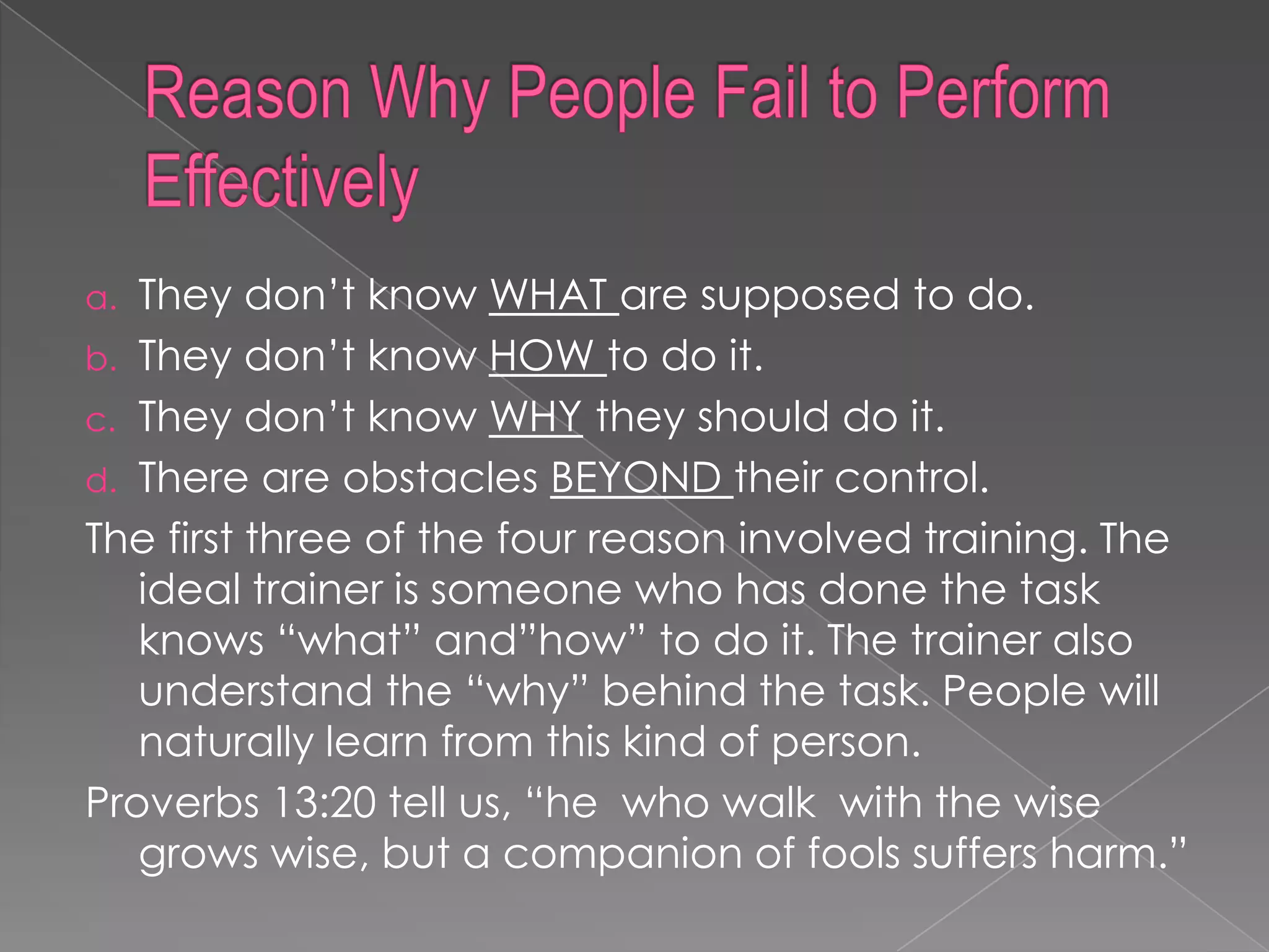 a. They don‟t know WHAT are supposed to do.
b. They don‟t know HOW to do it.
c. They don‟t know WHY they should do it.
d. There are obstacles BEYOND their control.
The first three of the four reason involved training. The
   ideal trainer is someone who has done the task
   knows “what” and”how” to do it. The trainer also
   understand the “why” behind the task. People will
   naturally learn from this kind of person.
Proverbs 13:20 tell us, “he who walk with the wise
   grows wise, but a companion of fools suffers harm.”
 