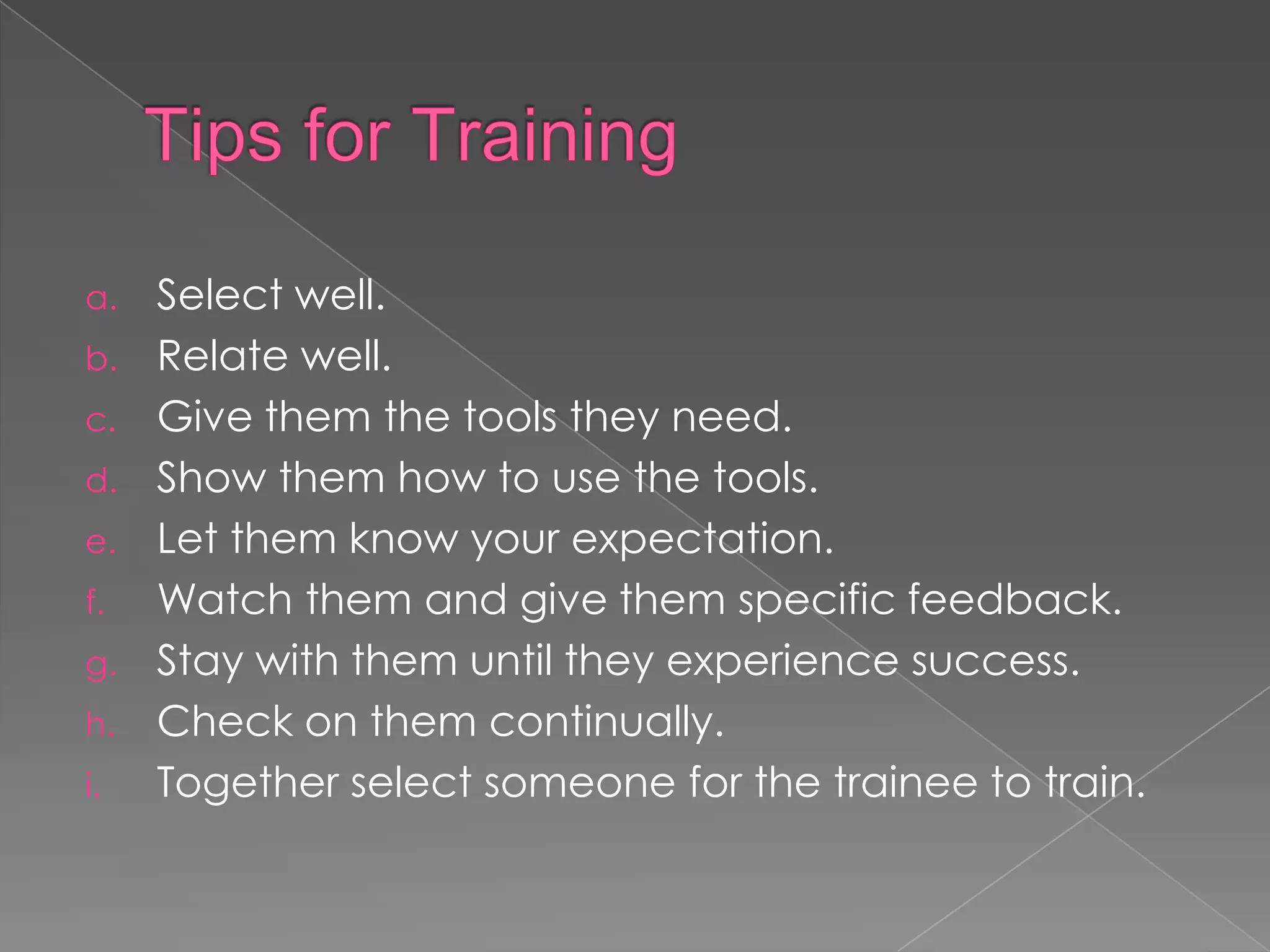 a. Select well.
b. Relate well.
c. Give them the tools they need.
d. Show them how to use the tools.
e. Let them know your expectation.
f. Watch them and give them specific feedback.
g. Stay with them until they experience success.
h. Check on them continually.
i. Together select someone for the trainee to train.
 