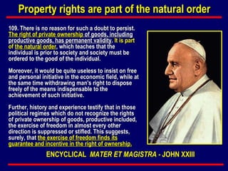 109.  There is no reason for such a doubt to persist.  The right of private ownership  of goods, including productive goods, has permanent validity .  It is part of  the natural order , which teaches that the individual is prior to society and society must be ordered to the good of the individual. Moreover, it would be quite useless to insist on free and personal initiative in the economic field, while at the same time withdrawing man's right to dispose freely of the means indispensable to the achievement of such initiative. Further, history and experience testify that in those political regimes which do not recognize the rights of private ownership of goods, productive included, the exercise of freedom in almost every other direction is suppressed or stifled. This suggests, surely, that  the exercise of freedom finds its guarantee and incentive in the right of ownership. Property rights are part of the natural order ENCYCLICAL   MATER ET MAGISTRA -  JOHN XXIII 