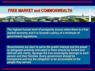 The highest human level of prosperity occurs when there is a free market economy and it is favored a policy of a minimum of government regulations. Governments are elect to serve the public interest and the power or delegated authority entrusted to them should be limited and defined with clarity, because the true sovereignty belongs to each person and their families. Every government should be transparent and has the obligation to be accountable to the people they served. FREE MARKET and COMMONWEALTH 
