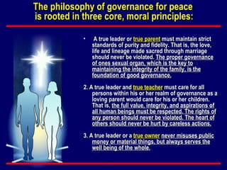 A true leader or  true parent  must maintain strict standards of purity and fidelity. That is, the love, life and lineage made sacred through marriage should never be violated.  The proper governance of ones sexual organ, which is the key to maintaining the integrity of the family, is the foundation of good governance. 2. A true leader and  true teacher  must care for all persons within his or her realm of governance as a loving parent would care for his or her children. That is,  the full value, integrity, and aspirations of all human beings must be respected. The rights of any person should never be violated. The heart of others should never be hurt by careless actions. 3. A true leader or a  true owner   never misuses public money or material things, but always serves the well being of the whole. The philosophy of governance for peace  is rooted in three core, moral principles: 