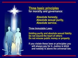 Three basic principles   for morality and governance: Absolute honesty, Absolute sexual purity, Absolute service. Three Immutable Laws:   Holding purity and absolute sexual fidelity Do not wound the heart of others Do not misuse public money or property If you violate these laws or principles you will always pay for it. Justice is blind and nobody is above the universal law. 