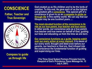 God created us as His children and to be the lords of creation. To this end, He gave each of us the highest and greatest gift-a  conscience .  This special gift of a conscience is given to us as  a compass to guide us through life  in this earthly world. We can say that our lifespan may be one hundred years. ...  The most elevated function of the conscience is its role as our true parent, true teacher and true owner.  In other words, our conscience acts as a true parent, true teacher and true owner on behalf of God, guiding our lives and educating us from the time we are born.  Our conscience functions as a guide, keeping watch over our every action at every moment.  It is aware of our every word, thought and deed even before our parents, our teachers or God are. God infused into the conscience the fundamental function of guiding and supervising our lives.   CONSCIENCE Compass to guide us through life Father, Teacher and True Sovereign  (The Three Great Subject Partners Principle from the Viewpoint of God's Providence- Peace Message No. 15 -  July 4, 2007) 