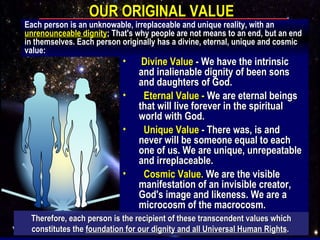 OUR ORIGINAL VALUE Therefore, each person is the recipient of these transcendent values which constitutes the  foundation for our dignity and all Universal Human Rights .   Each person is an unknowable, irreplaceable and unique reality, with an  unrenounceable dignity ; That's why people are not means to an end, but an end in themselves. Each person originally has a divine, eternal, unique and cosmic value: Divine Value  - We have the intrinsic and inalienable dignity of been sons and daughters of God. Eternal Value -  We are eternal beings that will live forever in the spiritual world with God. Unique Value  - There was, is and never will be someone equal to each one of us. We are unique, unrepeatable and irreplaceable.  Cosmic Value.  We are the visible manifestation of an invisible creator, God's image and likeness. We are a microcosm of the macrocosm. 