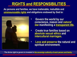 Govern the world by our conscience, reason and  natural law  manifesting a  transparent life . Create true families based on  absolute sexual ethics  and  intercultural marriages . Love and preserve  the natural and spiritual environment. RIGHTS and RESPONSIBILITIES As persons and families, we have inalienable, ineludible and  unrenounceable rights  and obligations endowed by God to: The divine right to govern is invested in  the sovereign authority of each person and family.   
