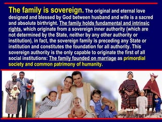 The family is sovereign.  The original and eternal love designed and blessed by God between husband and wife is a sacred and absolute birthright.  The family holds fundamental and intrinsic rights , which originate from a sovereign inner authority (which are not determined by the State, neither by any other authority or institution), in fact, the sovereign family is preceding any State or institution and constitutes the foundation for all authority. This sovereign authority is the only capable to originate the first of all social institutions:  The family founded on marriage  as  primordial society and common patrimony of humanity.   