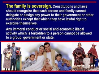 The family is sovereign.   Constitutions and laws should recognize that each person and family cannot delegate or assign any power to their government or other authorities except that which they have lawful right to exercise themselves. Any immoral conduct or social and economic illegal activity which is forbidden to a person cannot be allowed to a group, government or state. 