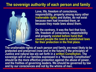 Love, life, freedom of conscience, responsibility, property among many other  inalienable rights  and duties, do not exist because men had invented them, or because they made laws about them.  On the contrary, it was the fact that love, life, freedom of conscience, responsibility and property  existed before hand that caused people the need to established laws for their protection in the first place. The unalienable rights of each person and family are most likely to be protected and preserved (now and in the future) if the principles of Justice and natural law are set forth in a  written Constitution . The sovereign will of our families expressed in a "Heavenly Constitution" should be the more effective protection against the abuse of power, and the frailties of governing leaders. We should be governed by law and by our consciences and not by the whims of men. The sovereign authority of each person and family 