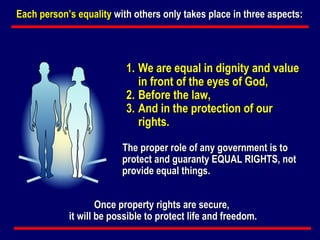 We are equal in dignity and value in front of the eyes of God, Before the law, And in the protection of our rights. The proper role of any government is to protect and guaranty EQUAL RIGHTS, not provide equal things.   Each person’s equality  with others only takes place in three aspects:   Once property rights are secure,  it will be possible to protect life and freedom. 