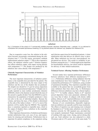 Due to evaporative water loss, the solution in the neb-
ulizer becomes increasingly concentrated during the neb-
ulization time.18–20 For this reason, gravimetric methods
underestimate nebulizer output.21,22 Due to the evaporative
effects, the nebulizer solution cools.18 Solution tempera-
ture affects nebulizer output, with output varying directly
with temperature.15,23 The droplet size produced by the
nebulizer also varies directly with temperature.18
Clinically Important Characteristics of Nebulizer
Performance
The most important characteristic of nebulizer perfor-
mance is the respirable dose provided for the patient. The
respirable dose is determined by the mass output of the
nebulizer and the size of the droplets that are produced.
The droplet size should be 2–5 ␮m for airway deposition
and 1–2 ␮m for parenchymal deposition.24 Droplet size is
usually reported as mass median aerodynamic diameter
(MMAD), which is the diameter around which the mass of
the aerosol is equally divided. Note that MMAD is used to
characterize the population of droplets produced; it does
not refer to the size of individual droplets. Because the
volume, and hence the mass, of the droplet is determined
by the cube of the radius (volume ϭ 4/3 ␲ r3
), most of the
particles will be smaller than the MMAD. The respirable
dose is sometimes reported as respirable mass, which is
the output of droplets from a nebulizer in the respirable
range of 1–5 ␮m.25,26
Other important characteristics of nebulizer performance
include nebulization time, cost, ease of use, and require-
ments for cleaning and sterilization. Nebulization time is
important for patient compliance in the outpatient setting
and clinician supervision for hospitalized patients. A short
nebulization time that delivers an effective dose is desir-
able. Many nebulizers are low-cost, mass-produced, sin-
gle-patient-use devices. This results in variability in per-
formanceamongdevices,25–28 whichmightnotbeimportant
for bronchodilator delivery, but which could be important
for delivery of other inhaled medications.
Technical Factors Affecting Nebulizer Performance
Several studies have reported performance differences
between nebulizers from different manufacturers.23,25–
27,29–36 Performance differences among nebulizers from the
same manufacturer have been reported.37–39 Hess et al25
evaluated the performance of 17 nebulizers, using a model
of spontaneous breathing. They reported a respirable mass
available to the patient that was severalfold greater from
some nebulizers than from others (Fig. 3). Performance
differences between nebulizers may have clinical implica-
tions.37,40–43 In healthy subjects, Hardy et al42 reported
aerosol deposition from some pneumatic nebulizers that
was twice that of others. In subjects with chronic stable
asthma, Johnson et al43 reported differences in bronchodi-
lation between nebulizers from different manufacturers.
Because of cost considerations, disposable single-pa-
tient-use nebulizers are typically used for many treatments.
The effects of repetitive use and cleaning were evaluated
by Standaert et al.44 In that study, nebulizers were found to
function correctly for 100 repeated uses, provided they
were properly maintained. Proper maintenance consisted
of washing with soapy water, rinsing, and air drying after
each use. Each nebulizer was also subjected to a daily
30-minute soak in 2.5% acetic acid. In the same study,44 it
Fig. 3. Comparison of the output of 17 commercially available pneumatic nebulizers. Respirable mass ϭ particles 1–5 ␮m delivered to
mouthpiece with simulated spontaneous breathing; 2.5 mg albuterol placed into nebulizer cup. (Adapted from Reference 25.)
NEBULIZERS: PRINCIPLES AND PERFORMANCE
RESPIRATORY CARE • JUNE 2000 VOL 45 NO 6 611
 