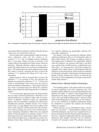 was reported that the nebulizers started to fail after 40 uses
if they were not cleaned after each use.
Several studies have reported greater output from pneu-
matic nebulizers when the fill volume is in-
creased.23,25,33,34,45 This is probably because nebulizers
have a fixed dead volume, and thus an increase in fill
volume reduces the proportion of dead volume within the
nebulizer. Although nebulizer output increases with a
greater fill volume, there is also an increase in nebulization
time.25 The nebulization time can be reduced when a larger
fill volume is used by increasing the flow to power the
nebulizer.23,25 A nebulizer fill volume of 4–5 mL is rec-
ommended.
Output increases with an increased flow to power the
nebulizer.23,25,33 An increase in flow also decreases the
droplet size produced by nebulizers.25,39,46–48 A flow of 8
L/min is recommended. Flows lower than this result in
decreased nebulizer performance. A flow greater than this
may result in increased drug loss during the expiratory
phase, which offsets the effect of greater flow on nebulizer
output.25
It is not commonly appreciated that the drug formula-
tion can affect nebulizer performance. MacNeish et al38
reported differences in nebulizer output with two formu-
lations of albuterol. Nebulizer output was significantly
greater with the formulation containing the preservative
benzalkonium chloride, probably because of its surface
activity (Fig. 4). Large droplets were seen to adhere to the
walls of the nebulizer with the preservative-free formula-
tion, whereas foaming was seen to occur with the preser-
vative-containing formulation. Others have also reported
effects of drug formulation on nebulizer output.39,49 It is
interesting to note that metered-dose inhalers have always
been tested and approved as a drug-delivery-system com-
bination. Newer drug solutions have also been approved
for a specific nebulizer (eg, pentamidine, ribavirin, dor-
nase alpha, tobramycin).
The density of the gas powering the nebulizer affects
nebulizer performance. Hess et al50 reported the effect of
heliox (80% helium, 20% oxygen) on nebulizer function.
The inhaled mass of albuterol was significantly reduced
when the nebulizer was powered with heliox, and there
was a greater than twofold increase in nebulization time
with heliox. An increased flow with heliox produced a
respirable mass output similar to that produced when the
nebulizer was powered with air. These results are explained
by Bernoulli’s principle, which predicts that the decreased
density of heliox increases the velocity at which the gas
leaves the jet orifice and produces less negative pressure to
entrain drug solution.50
Patient Factors Affecting Nebulizer Performance
The breathing pattern of the patient affects the amount
of aerosol deposited in the lower respiratory tract. This
partially explains differences in aerosol deposition between
children and adults. To improve aerosol penetration and
deposition in the lungs, the patient should be encouraged
to use a slow and deep breathing pattern.51 Because of the
effect of breathing pattern on drug delivery from nebuliz-
ers, in vitro evaluations of nebulizer performance should
be conducted in a manner that simulates the breathing
pattern of a patient.52
Inhaled aerosols can be administered using a mouth-
piece or a face mask.53–57 Bronchodilator responses occur
with both techniques, and some have argued that the se-
lection of interface should be based on patient preference.53
However, it should be appreciated that the nasal passages
effectively filter droplets delivered from the nebulizer.
Everard et al54 reported a nearly 50% reduction in aerosol
Fig. 4. Comparison of albuterol output of a pneumatic nebulizer, using two formulations of albuterol. (Drawn from data in Reference 38.)
NEBULIZERS: PRINCIPLES AND PERFORMANCE
612 RESPIRATORY CARE • JUNE 2000 VOL 45 NO 6
 